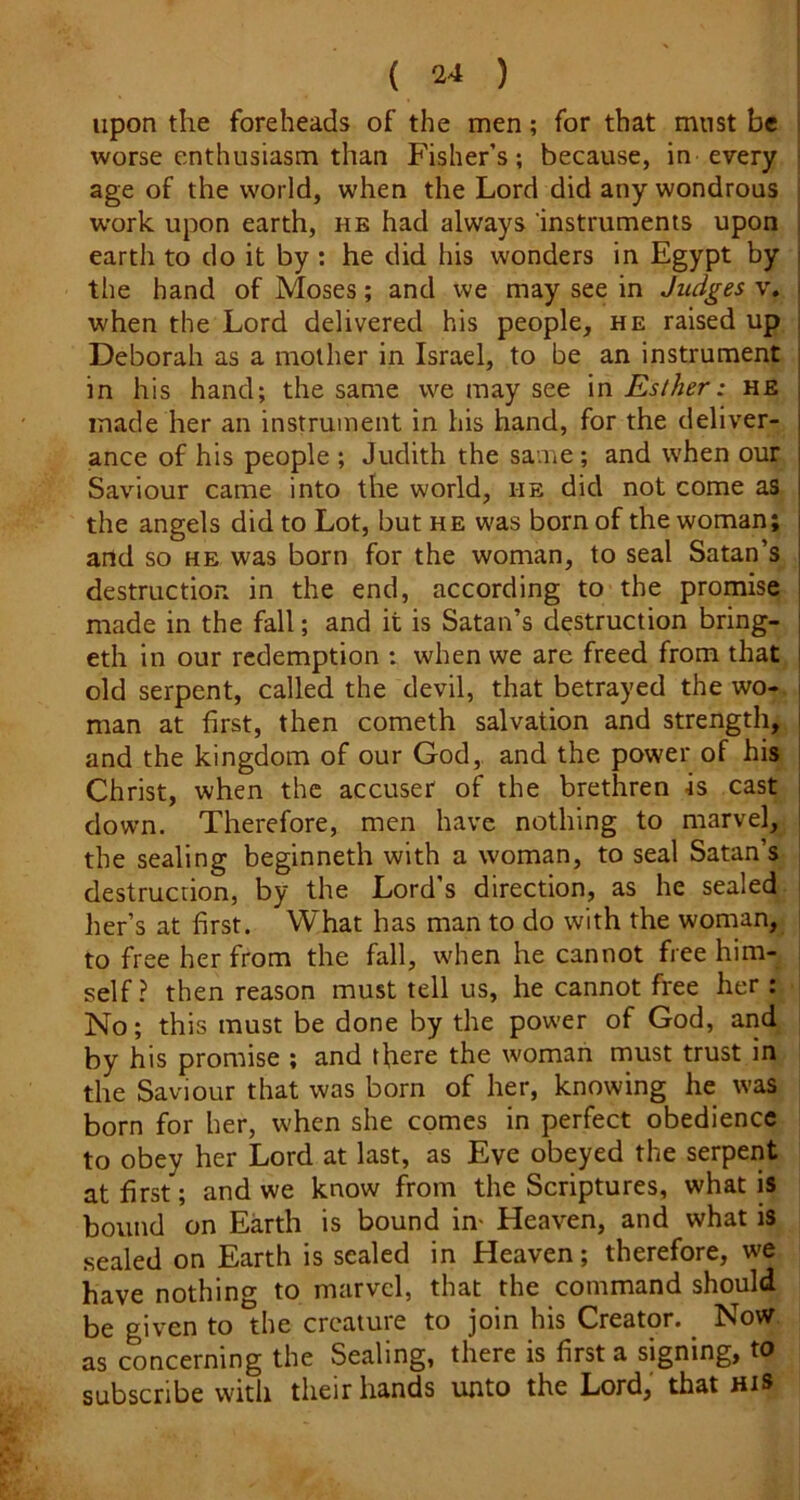 ( a-* ) upon the foreheads of the men; for that must be worse enthusiasm than Fisher’s; because, in every age of the world, when the Lord did any wondrous work upon earth, hb had always instruments upon earth to do it by ; he did his wonders in Egypt by the hand of Moses; and we may see in Judges v. when the Lord delivered his people, he raised up Deborah as a mother in Israel, to be an instrument in his hand; the same we may see \n Esther: he made her an instrument in his hand, for the deliver- ance of his people ; Judith the same; and when our Saviour came into the world, he did not come as the angels did to Lot, but he was born of the woman; and so he was born for the woman, to seal Satan’s destruction in the end, according to the promise made in the fall; and it is Satan’s destruction bring- eth in our redemption : when we are freed from that old serpent, called the devil, that betrayed the wo-, man at first, then cometh salvation and strength, and the kingdom of our God,, and the power of his Christ, when the accuser of the brethren is cast down. Therefore, men have nothing to marvel, the sealing beginneth with a woman, to seal Satan’s destruction, by the Lord’s direction, as he sealed her’s at first. What has man to do with the woman, to free her from the fall, when he cannot free him- self ? then reason must tell us, he cannot free her : No; this must be done by the power of God, and by his promise ; and there the woman must trust in the Saviour that was born of her, knowing he was born for her, when she comes in perfect obedience to obey her Lord at last, as Eve obeyed the serpeiit at first; and we know horn the Scriptures, what is bound on Earth is bound in- Heaven, and what is .sealed on Earth is sealed in Heaven; therefore, we have nothing to marvel, that the command should be given to the creature to join his Creator. ^ Now, as concerning the Sealing, there is first a signing, to subscribe with their hands unto the Lord, that his