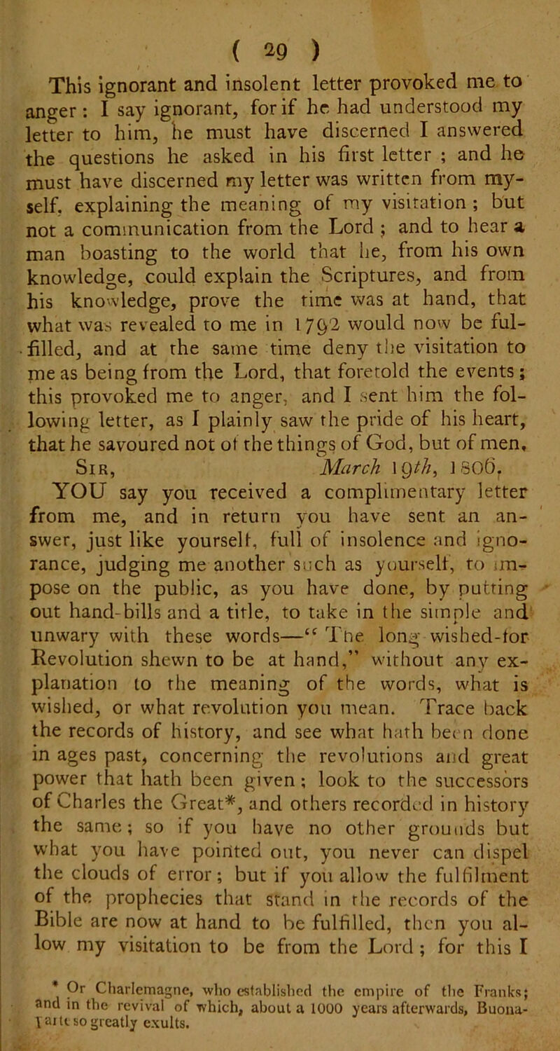 This ignorant and insolent letter provoked me to anger : I say ignorant, for if he had understood my letter to him, he must have discerned I answered the questions he asked in his first letter ; and he must have discerned my letter was written from my- self, explaining the meaning of my visitation ; but not a communication from the Lord ; and to hear a man boasting to the world that he, from his own knowledge, could explain the Scriptures, and from his knowledge, prove the time was at hand, that what was revealed to me in would now be ful- filled, and at the same time deny the visitation to me as being from the Lord, that foretold the events; this provoked me to anger, and I sent him the fol- lowing letter, as I plainly saw the pride of his heart, that he savoured not ot the things of God, but of men. Sir, March IQM, ] 80b. YOU say you received a complimentary letter from me, and in return you have sent an an- swer, just like yourself, full of insolence and igno- rance, judging me another such as yourself, to im- pose on the public, as you have done, by putting out hand-bills and a title, to take in the simple and unwary with these words—Tne long wished-for Revolution shewn to be at hand,” without any ex- planation to the meaning of the words, what is wished, or what revolution you mean. Trace back the records of history, and see what hath bei n done in ages past, concerning the revolutions and great power that hath been given; look to the successors of Charles the Great*, and others recorded in history the same; so if you have no other grounds but what you have pointed out, you never can dispel the clouds of error; but if you allow the fulfilment of the prophecies that stand in the records of the Bible are now at hand to be fulfilled, then you al- low my visitation to be from the Lord ; for this I * Or Charlemagne, wlio established the empire of the Franks; and in the revival of which, about a 1000 years afterwards, Buoiia- yaiu. so greatly exults.