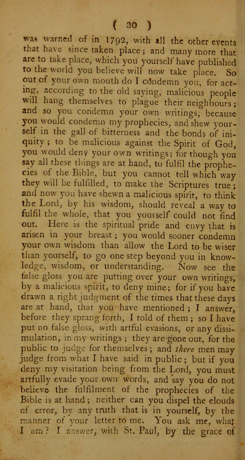was warned of in 1792, with all the other events that have since taken place; and many more that are to take place, which you yourself have published to the world you believe will now take place. So out of your own mouth do I edndemn you, for act- ing, according to the old saying, malicious people will hang themselves to' plague their neighbours; and so you condemn your own writings, because you would condemn my prophecies, and shew your- self in the gall of bitterness and the bonds of ini- quity ; to be malicious against the Spirit of God, you would deny your own writings; for though you say all these things are at hand, to fulfil the prophe- cies of the Bible, but you cannot tell which way they will be fulfilled, to make the Scriptures true; and now you have shewn a malicious spirit, to think the Lord, by his wisdom, should reveal a way to fulfil the whole, that you yourself could not find out. Here is the spiritual pride and envy that is arisen in your breast; you would sooner condemn your own wisdom than allow the Lord to be wiser than yourself, to go one step beyond you in know- ledge, wisdom, or understanding. Now see the false gloss you are putting over your own writings, by a malicious spirit, to deny mine; for if you have drawn a right judgment of the times that these days are at hand, that you have mentioned ; I answer, before they sprang forth, I told of them ; so I have put no false gloss, with artful evasions, or any dissi- mulation, in my waitings ; they are gone out, for the public to judge for themselves; and there men may judge from what I have said in public; but if you deny my visitation being from the Lord, you must artfully evade your own words, and say you do not believe the fulfilment of the prophecies of the Bible is at hand; neither can you dispel the clouds of error, by any truth that is in yourself, by the manner of your letter to me. You ask me, whaj: I am ? I answer, with St. Paul, by the grace of