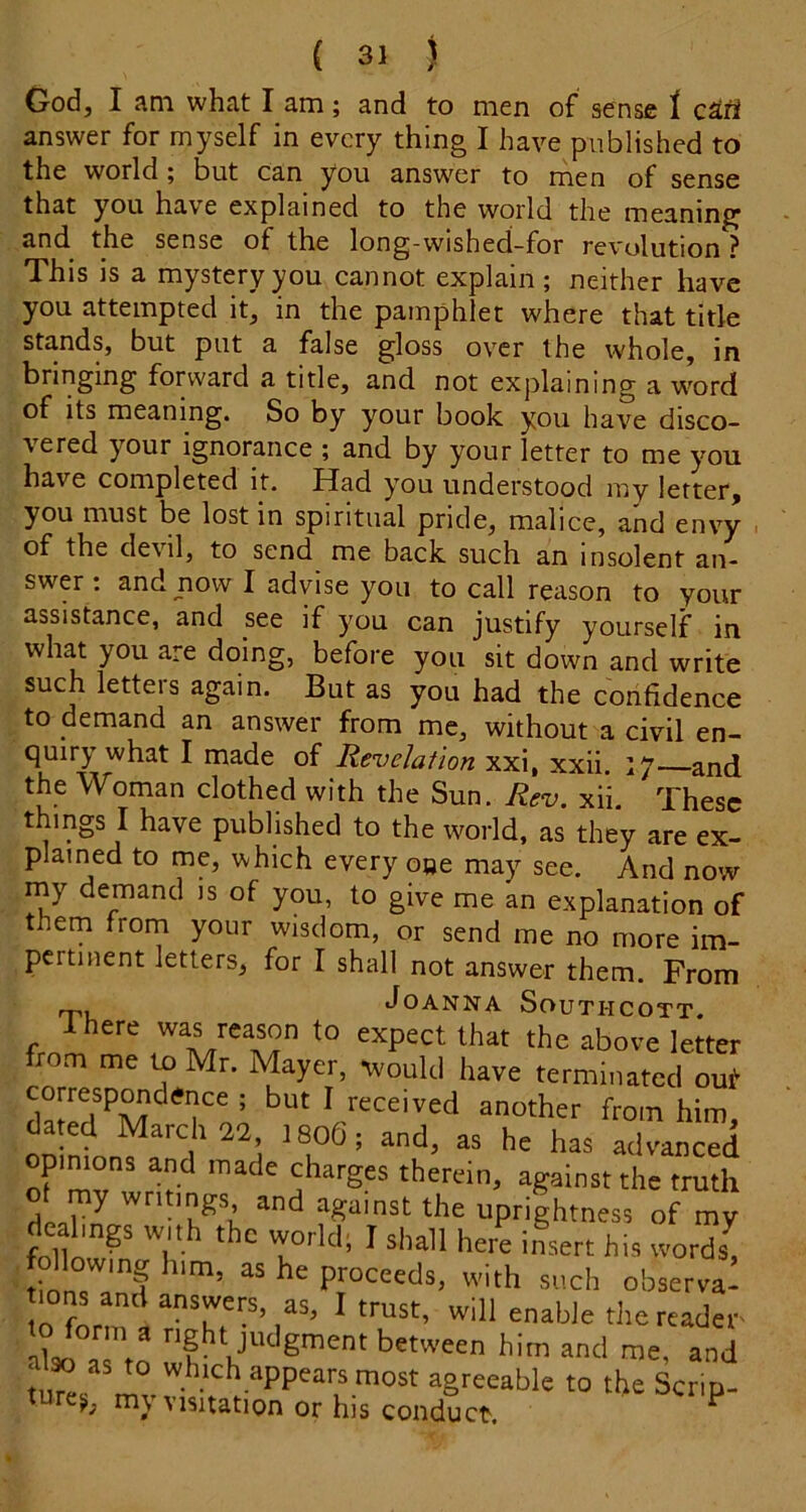 God, I am what I am; and to men of sense 1 answer for myself in every thing I have published to the world ; but can you answer to men of sense that you hav'e explained to the world the meaning 3-nd the sense of the long-wished-for revolution ? This is a mystery you cannot explain; neither have you attempted it, in the pamphlet where that title stands, but put a false gloss over the whole, in bringing forward a title, and not explaining a w'^ord of its meaning. So by your book you have disco- vered your ignorance ; and by your letter to me you have completed it. Had you understood my letter, you must be lost in spiritual pride, malice, and envy of the devil, to send me back such an insolent an- swer : and now I advise you to call reason to your assistance, and see if you can justify yourself in what you are doing, before you sit down and write such letteis again. But as you had the confidence to demand an answer from me, without a civil en- quiry what I made of Revelation xxi, xxii. 17—and the Woman clothed with the Sun, Rev. xii. These things I have published to the world, as they are ex- plained to me, which every o»e may see. And now my demand is of you, to give me an explanation of them from your wisdom, or send me no more im- pertinent letters, for I shall not answer them. From Joanna Southcott. Ihere was reason to expect that the above lettei from me to Mr. Mayer, wouUI have terminated oui correspondence ; but I received another from him dated March 22 1806; and, as he has advanced opinions and made charges therein, against the truth of my writings and against the uprightness of my dealings with the world; I shall here insert his words! following him, as he proceeds, with such observa^ in answers, as, I trust, will enable the readet Ms.! a to between him and me, and . » to which appears most agreeable to the Scrip- ture>^ my Visitation or his conduct. ^