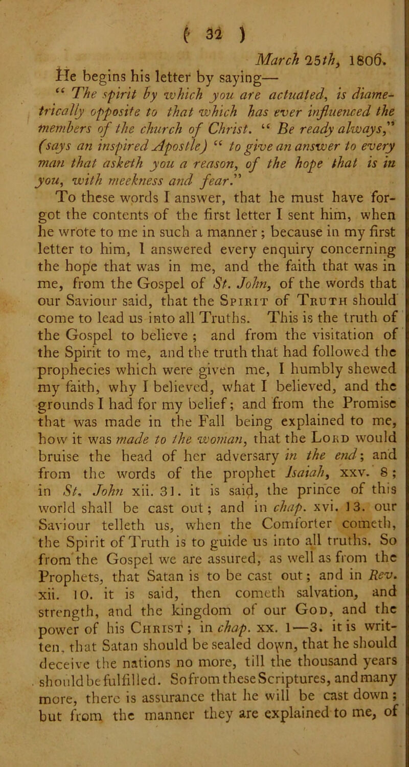 e 52 ) March ^bth, 1806. tie begins his letter by saying— The spirit hy mohich you are actuated^ is diame- trically opposite to that which has ever influenced the members of the church of Christ. “ fie ready always f (says an inspired Apostle) “ to give an answer to every man that asketh you a reason, of the hope that is in you, with meekness and fear. To these words I answer, that he must have for- got the contents of the first letter I sent him, when he wrote to me in such a manner; because in my first letter to him, 1 answered every enquiry concerning the hope that was in me, and the faith that was in me, from the Gospel of St. John, of the words that our Saviour said, that the Spirit of Truth should come to lead us into all Truths. This is the truth of the Gospel to believe ; and from the visitation of the Spirit to me, and the truth that had followed the prophecies which were given me, I humbly shewed my faith, why I believed, what I believed, and the grounds I had for my belief; and from the Promise that was made in the Fall being explained to me, how it was made to the woman, that the Lord would bruise the head of her adversary in the end'; and from the words of the prophet Isaiah, xxv. 8; in St, John xii. 31. it is saiji, the prince of this world shall be cast out; and in chap. xvi. ]3. our Saviour telleth us, when the Comforter cometli, the Spirit of Truth is to guide us into all truths. So from'the Gospel we are assured, as well as from the Prophets, that Satan is to be cast out; and in Rev. xii. 10. it is said, then cometh salvation, and strength, and the kingdom of our God, and the power of his Christ; mchap. xx. 1—3. it is writ- ten, that Satan should be sealed do\vn, that he should deceive the nations no more, till the thousand years . shouldbefulfilled. Sofrom these Scriptures, and many more, there is assurance that he will be cast down ; but from the manner they are explained to me, of
