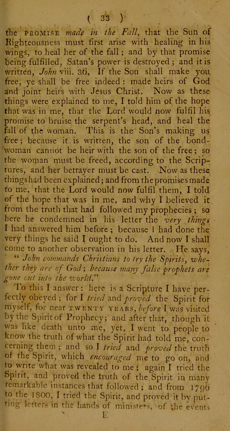 the PROMISE made in the Fall, that the Suti of Righteousness must first arise with healing in his wings, to heal her of the fall; and by that promise being fulfilled, Satan’s power is destroyed; and it is w'ritten, John viii. 3d, If the Son shall make you free, ye shall be free indeed : made heirs of God and joint heirs with Jesus Christ. Now as these things were explained to me, I told him of the hope that was in me, that the Lord would now fulfil his promise to bruise the serpent’s head, and heal the fall of the woman. This is the’ Son’s making us free; because it is written, the son of the bond- woman cannot be heir with the son of the free; so the woman must be freed, according to the Scrip- tures, and her betrayer must be cast. -Now as these things had been explained; and from the promises made to me, that the Lord would now fulfil them, I told of the hope that was in me, and why I believed it from the truth that had follow'ed my prophecies; so here he condemned in his letter the very things I had answered him before; because 1 had done the very things he said I ought to do. And now I shall come to another observ’^ation in his letter. He says, “ John commands Christians to try the Spirits, whe- ther they are of God; because many false prophets are gone out into the veorldF To this I answer : here is a Scripture I have per- fectly obeyed ; for I tried znd proved the Spirit for myself, for near twenty years, before I was visited by the Spirit of Prophecy; and after that, though it was like death unto me, yet, I went to people to know the truth of what the Spirit had told me, con- cerning them ; and so I tried and proved the truth of the Spirit, which encouraged me to go on, and to write what was revealed to me ‘ again I tried the Spirit, and proved the truth of the Spirit in many remarkabic instances that followed; and from 17()() to the 1800, I tried the Spirit, and proved it by put- ting letters in the hands of ministe»-s, of the events K