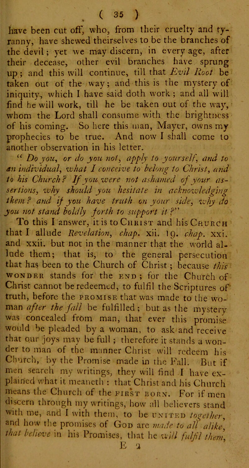 have been cut off, who, from their cruelty and ty- ranny, have shewed theirselves to be the branches of the devil; yet we may discern, in every age, after their decease, other evil branches have sprung up; and this will continue, till that Evil Root be taken out of the way; and this is the mystery of iniquity, which I have said doth work ; and all will find he will work, till he be taken out of the way, ■ whom the Lord shall consume with the brightircss of his coming. So here this man, Mayer, owns my prophecies to be true. And now I shall come to another observation in his letter. Do you^ or do you not, apply to yourself, and to dn individual, what I conceive to belong to Christ, and to his Church ? If you were not ashamed of your as- sertions, why should you hesitate in achiovoledging them? and if you have truth on your side, zvhy do you not stand boldly forth to support it To this I answer, itis toCiiiusT and his Church that I allude Revelation, chap. xii. ig. chap. xxx. and xxii. but not in the manner that the world al- lude them; that is, to the general persecution that has been to the Church of Christ; because this WONDER stands for the end; for the Church of Christ cannot be redeemed, to fulfil the Scriptures ot truth, before the promise that was made to the wo- man after the fall be fulfilled ; but as the mystery was concealed frCm man, that ever this promise would be pleaded by a woman, to ask and receive that Qur joys may be full ; therefore it stands a won- der to man of the manner Christ will redeem his Church, by the Promise made in the Fall. But if men search my writings, they will find I have ex- plained what it meaneth ; that Christ and his Church means the Church of the first rohn. For if men discern through iny writings, how all believers stand with me, and I with them, to be united toirether, and how the promises of God are made to all alike, that believe in his Promises, that he will fulfl them E 'i