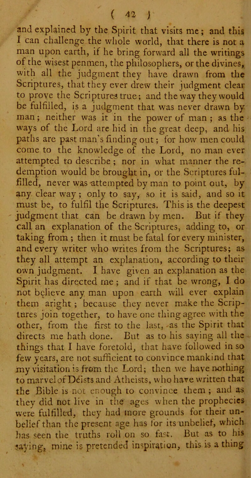and explained by the Spirit that visits me; and this I can challenge the whole world, that there is not a man upon earth, if he bring forward all the writings of the wisest penmen, the philosophers, or the divines, with all the judgment they have drawn from the Scriptures, that they ever drew their judgment clear to prove the Scriptures true; and the way they would be fulfilled, is a judgment that was never drawn by man; neither was it in the power of man ; as the ways of the Lord are hid in the great deep, and his paths are past man’s finding out; for how men could come to the knowledge of the Lord, no man ever attempted to describe ; nor in what manner the re- demption would be brought in, or the Scriptures ful- filled, never was attempted by man to point out, by any clear way; only to say, so it is said, and so it must be, to fulfil the Scriptures. This is the deepest judgment that can be draw'n by men. But if they call an explanation of the Scriptures, adding to, or taking from ; then it must be fatal for every minister, and every writer who writes from the Scriptures; as they all attempt an explanation, according to their own judgment. I have given an explanation as the Spirit has directed me; and if that be wrong, I do not believe any man upon earth will ever explain them aright; because they never make the Scrip- tures join together, to have one thing agree with the other, from the first to the last,-as the Spirit that directs me hath done. But as to his saying all the things that I have foretold, that have followed in so few years, are not sufficient to convince mankind that my visitation is from the Lord; then we have nothing to marvel of Deists and Atheists, who have written that the Bible is not enough to convince them ; and as they did not live in the ages when the prophecies were fulfilled, they had more grounds for their un- belief than the present age has for its unbelief, which has seen the truths roll on so fast. But as to his ?.aying, mine is pretended inspiration, this is a thing