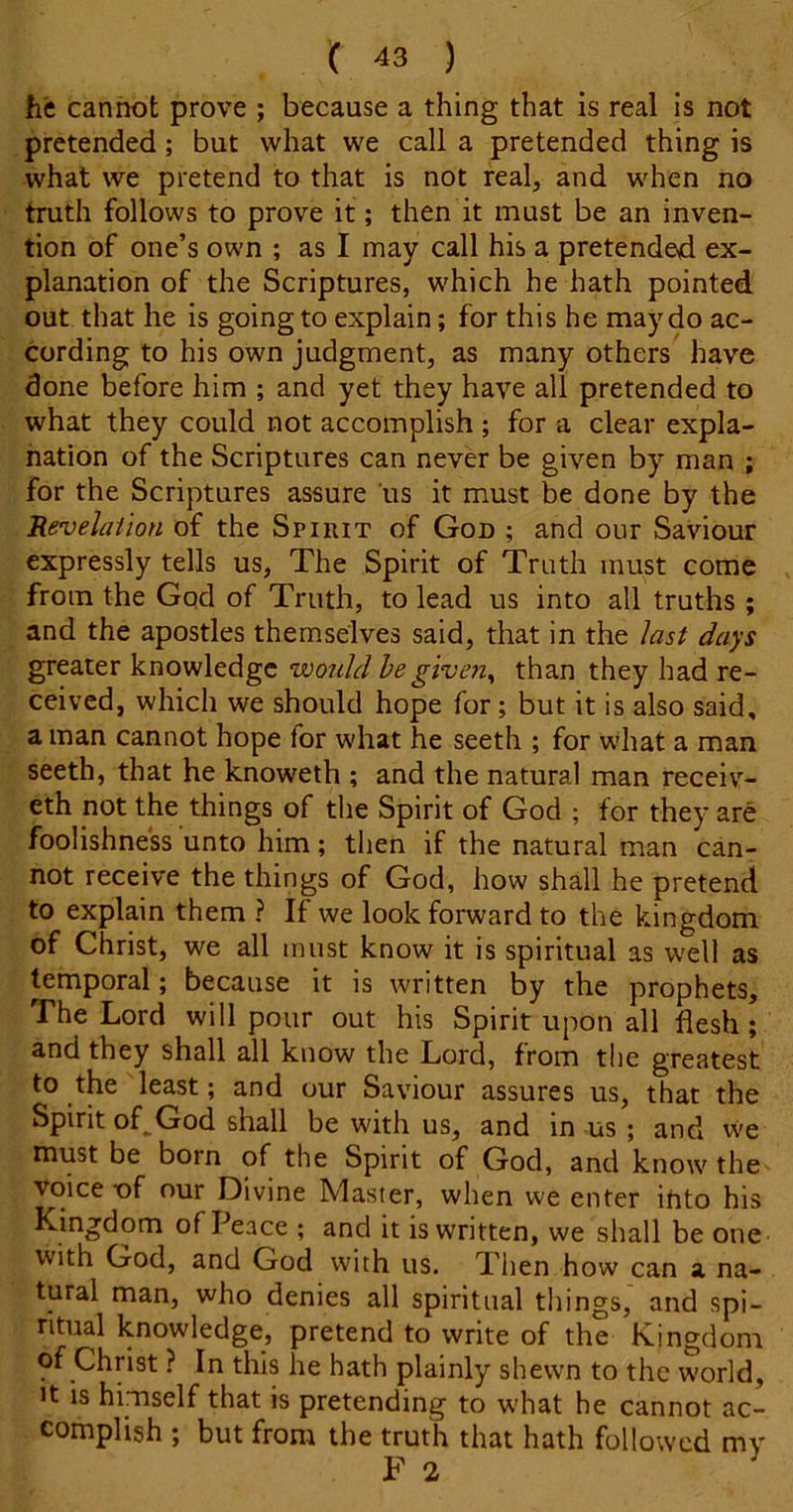 he cannot prove ; because a thing that is real is not pretended; but what we call a pretended thing is what we pretend to that is not real, and when no truth follows to prove it; then it must be an inven- tion of one’s own ; as I may call his a pretended ex- planation of the Scriptures, which he hath pointed out that he is going to explain; for this he may do ac- cording to his own judgment, as many others have done before him ; and yet they have all pretended to what they could not accomplish ; for a clear expla- nation of the Scriptures can never be given by man ; for the Scriptures assure us it must be done by the Revehiion of the Spirit of God ; and our Saviour expressly tells us, The Spirit of Truth must come from the God of Truth, to lead us into all truths ; and the apostles themselves said, that in the last days greater knowledge would hegiven^ than they had re- ceived, which we should hope for; but it is also said, a man cannot hope for what he seeth ; for what a man seeth, that he knoweth ; and the natural man receiv- eth not the things of the Spirit of God ; for they are foolishness unto him; then if the natural man can- not receive the things of God, how shall he pretend to explain them ? If we look forward to the kingdom of Christ, we all must know it is spiritual as well as temporal; because it is written by the prophets. The Lord will pour out his Spirit upon all flesh ; and they shall all know the Lord, from the greatest to the least; and our Saviour assures us, that the Spirit of^God shall be with us, and in us ; and vve must be born of the Spirit of God, and know the voice of our Divine Master, when we enter into his Kingdom of Peace ; and it is written, we shall be one with God, and God with us. Then how can a na- tural man, who denies all spiritual things, and spi- ritual knowledge, pretend to write of the Kingdom of Christ ? In this he hath plainly shewn to the world. It is himself that is pretending to what he cannot ac- complish ; but from the truth that hath followed my