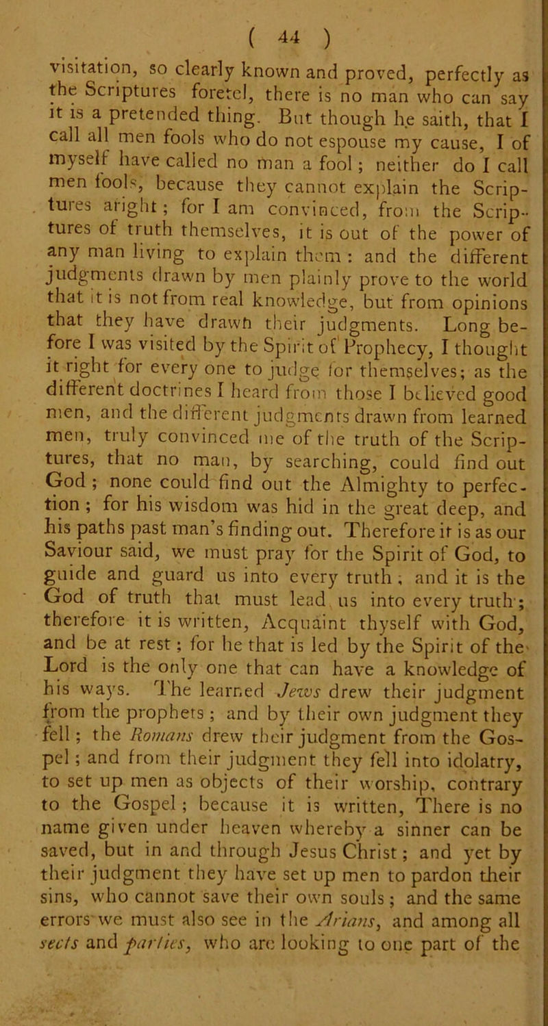 visitation, so clearly known and proved, perfectly as the Scriptures foretd, there is no man who can say It is a pretended thing. But though he saith, that I call all men fools who do not espouse my cause, I of myself have called no man a fool; neither do I call men fools, because they cannot explain the Scrip- tures aright; for I am convinced, from the Scrip- tures of ti uth themselves, it is out ot the power of any man living to explain them : and the different judgments drawn by men plainly prove to the world that it is not from real knowledge, but from opinions that they have drawti their judgments. Long be- fore I was visited by the Spirit of Prophecy, I thouglit it right^for every one to judge for themgelves; as the different doctrines I heard from those I believed good men, and the diff erent judgments drawn from learned men, truly convinced me of the truth of the Scrip- tures, that no man, by searching, could find out God ; none could find out the Almighty to perfec- tion ; for his wisdom was hid in the great deep, and his paths past man’s finding out. Therefore it is as our Saviour said, we must pray for the Spirit of God, to guide and guard us into every truth, and it is the God of truth that must lead us into every truth; therefore it is written. Acquaint thyself with God, and be at rest; for he that is led by the Spirit of the> Lord is the only one that can have a knowledge of his ways. 'Ihe learned Je%vs drew their judgment from the prophets ; and by their own judgment they fell; the Romans drew their judgment from the Gos- pel ; and front their judgment they fell into idolatry, to set up men as objects of their worship, contrary to the Gospel; because it is written. There is no name given under heaven whereby a sinner can be saved, but in and through Jesus Christ; and yet by their judgment they have set up men to pardon their sins, who cannot save their own souls; and the same errors'we must also see in the Jtrians^ and among all sects farlies, who arc looking to one part of the