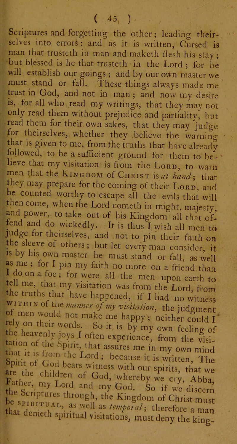 Scriptures and forgetting the other; leading their- selves into errors: and as it is written, Cursed is man that trusteth in man and maketh hesh his slay; but blessed is he that trusteth in the Lord ; for he will establish our goings; and by our o\Vn master we must stand or fall. These things always made me trust in God, and not in man ; and now my desire is, for all who read my writings, that they may not only read them without prejudice and partiality* but read them for their, own sakes, that they may Judge for theirselves, whether they .believe th e warning- that is given to me, from .the truths that have already followed, to be a sufficient ground for them to be- lieve that my visitation is from the Lord, to warn men that the Kingdom of Christ is <7/ hand\ that tliey may prepare for the coming of their Lord, and be counted worthy to escape all the evils that will then come, when the Lord cometh in might, majesty and power, to take out of his Kingdom all that oL tend and do wickedly. It is thus I wish all men to judge for theirselves, and not to pin their faith on the sleeve of others; but let every man consider, it IS by his own master he must stand or fall, as well as me ; for I pm my faith no more on a friend than 1 do on a foe ; for were all the men upon earth to tell me, that my visitation was from the Lord from the truths that have happened, if I had no vvilness WITHIN of the mamier of my visitation, the judc^ment rely on tl.e r words So ,t is by my owl, feeling of tabon'ofd ^s”-' from the visi- tTrit'of ^ - wl^itten fhe am tl,f 4 0 W'th our spirits, that we Pn,h ‘•^'^ren of God, whereby we cry, Abba Father, my Lord and my God. L if we dteern he Scriptures through, the Kingdom of Christ must that^ as temfotal-, therefore a man hat demeth spiritual visitations, must deny the king-