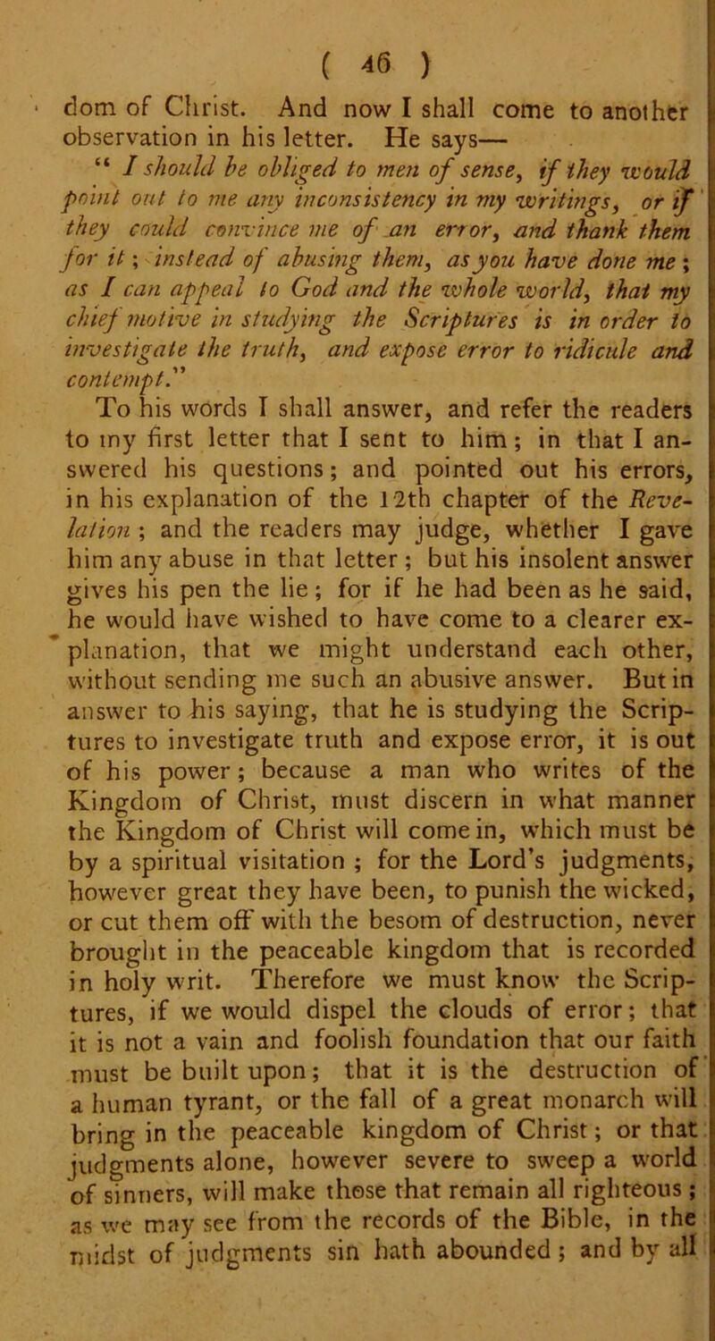 • dom of Christ. And now I shall come to another observation in his letter. He says— “ I should he obliged to men of sense^ if they •would point out to me any inconsistency in my writings, or if' they could convince me of .an error, and thank them for it; instead of abusing them, as you have done me ; as I can appeal to God and the whole world, that my chief motive in studying the Scriptures is in order to investigate the truth, and expose error to ridicule and contempt'' To his words I shall answer, and refer the readers to my first letter that I sent to him; in that I an- swered his questions; and pointed out his errors, in his explanation of the 12th chapter of the Reve- lation ; and the readers may judge, whether I gave him any abuse in that letter; but his insolent answer gives his pen the lie; for if he had been as he said, he would have wished to have come to a clearer ex- * planation, that we might understand each other, without sending me such an abusive answer. Butin answer to his saying, that he is studying the Scrip- tures to investigate truth and expose error, it is out of his power; because a man who writes of the Kingdom of Christ, must discern in what manner the Kingdom of Christ will come in, which must be by a spiritual visitation ; for the Lord’s judgments, however great they have been, to punish the wicked, or cut them off with the besom of destruction, never brought in the peaceable kingdom that is recorded in holy writ. Therefore we must know the Scrip- tures, if we would dispel the clouds of error; that it is not a vain and foolish foundation that our faith must be built upon; that it is the destruction of‘ a human tyrant, or the fall of a great monarch will bring in the peaceable kingdom of Christ; or that judgments alone, however severe to sweep a world of sinners, will make those that remain all righteous; as we may see from the records of the Bible, in the midst of judgments sin hath abounded; and by all