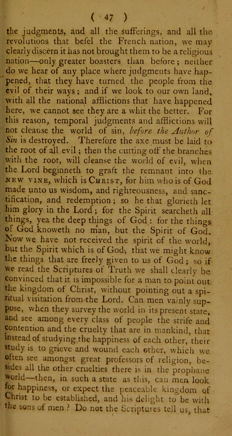 the judgments, and all the Sufferings, and all the revolutions that befel the French nation, we may clearly discern it has not brought them to be a religious nation—only greater boasters than before ; neither do we hear of any place where judgments have hap- pened, that they have turned the people from the evil of their ways; and if we look to our own land, with all the national afflictions that have happened here, we cannot see they are a whit the better. For this reason, temporal judgments and afflictions will not cleanse the world of sin, before the Author of Sin is destroyed. Therefore the axe must be laid to the root of all evil; then the cutting off the branches with the root, will cleanse the world of evil, when the Lord beginneth to graft the remnant into the NEW VINE, which is Christ, for him who is of God made unto us wisdom, and righteousness, and sanc- tification, and redemption; so he that glorieth let him glory in the Lord; for the Spirit searcheth all things, yea the deep things of God : for the things of God knoweth no m’an, but the Spirit of God. F<ow we have not received the spirit of the world, but the Spirit which is of God> that we might know the things that are freely given to us of God; so if we read the Scriptures of Truth we shall dearly be convinced that it is impossible for a man to point out the kingdom of Christ, without pointing out a spi- ritual visitation from-the Lord. Can men vainly sup- pose, when they survey the world in its present state, and see among every class of people the strife and contention and the cruelty that are in mankind, that instead of studying the happiness of each other, their study is to grieve and wound each other, which we often see amongst great professors of religion, be- sides all the other cruelties there is in the prophane World—then, in such a state as this, can men look for happiness, or expect the peaceable kingdom of Christ to be established, and his delight to be with the sons of men ? Do not the Scriptures tejl us, that