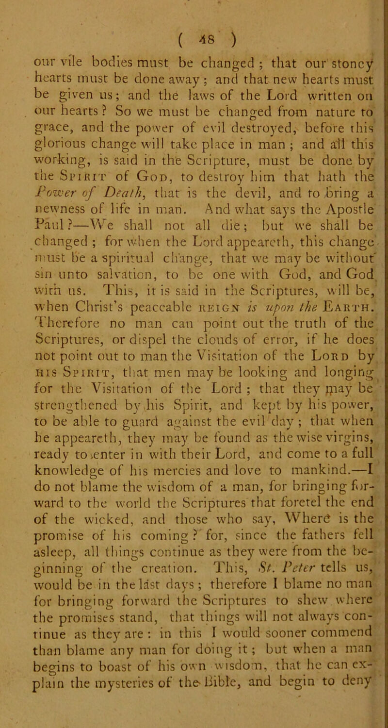 our vile bodies must be changed ; that our stoncy hearts must be done away ; and that new hearts must be given us; and the laws of the Lord written on our hearts ? So we must be changed from nature to grace, and the power of evil destroyed,-- before this glorious change will take place in man ; and all this working, is said in the Scripture, must be done by the Spirit of God, to destroy him that hath the Power of Dtath, that is the devil, and to bring a newness of life in man. And what says the Apostle Paul ?—We shall not all die; but we shall be changed ; for when the Lord appearcth, this change- must he a spiritual change, that we may be without' sin unto salvation, to be one with God, and God, with us. This, it is said in the Scriptures, will be,' when Christ’s peaceable reign is upo?i the Earth. 'I'herefore no man can point out the truth of the Scriptures, or dispel the clouds of error, if he does not point out to man the Visitation of the Lord by HIS Spirit, that men maybe looking and longing for the Visitation of the Lord ; that they piay be strengthened by .his Spirit, and kept by his power, to be able to guard against the evil day ; that when he appearcth, they may be found as the wise virgins, ready to center in with their Lord, and come to a full knowledge of his mercies and love to mankind.—I do not blame the wisdom of a man, for bringing for- ward to the world the Scriptures that foretel the end of the wicked, and those who say, Where? is the promise of his coming ? for, since the fathers fell asleep, all things continue as they were from the be- ginning of the creation. This, Peter tells us,’ would be in the last davs; therefore I blame no man for bringing forward the Scriptures to shew where the promises stand, that things w'ill not always con- tinue as they are ; in this I would sooner commend than blame any man for doing it; but when a man begins to boast of his own wisdom, that he can ex- plain the mysteries of the-Oible, and begin to deny