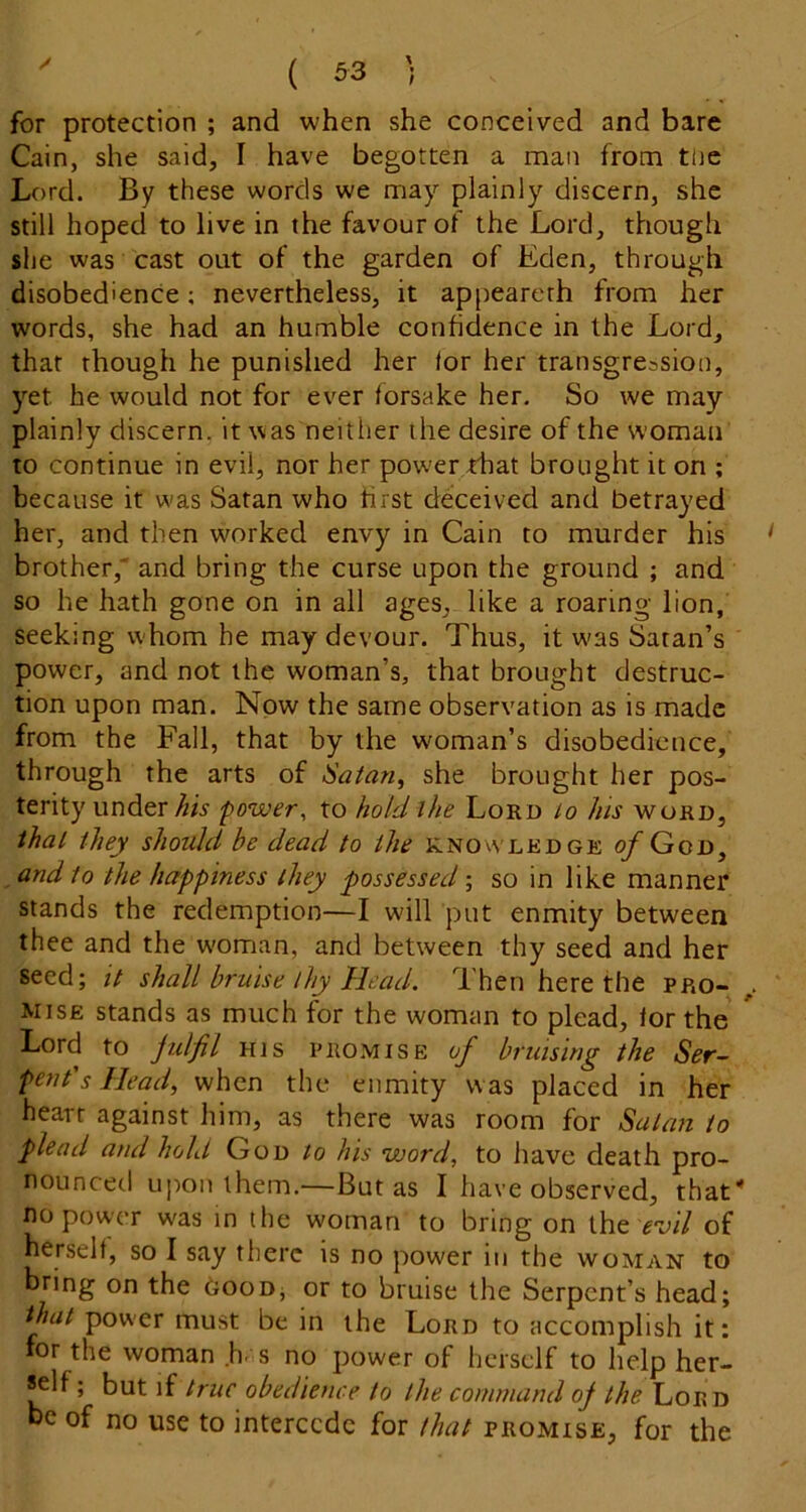 for protection ; and when she conceived and bare Cain, she said, I have begotten a man from the Lord. By these words we may plainly discern, she still hoped to live in the favour of the Lord, though she was cast out of the garden of Eden, through disobedience; nevertheless, it appearerh from her words, she had an humble confidence in the Lord, that though he punished her for her transgression, yet he would not for ever forsake her. So we may plainly discern, it was neither the desire of the woman to continue in evil, nor her power that brought it on ; because it was Satan who first deceived and betrayed her, and then worked envy in Cain to murder his brother, and bring the curse upon the ground ; and so he hath gone on in all ages, like a roaring lion, seeking whom he may devour. Thus, it w'as Satan’s power, and not the woman’s, that brought destruc- tion upon man. Now the same observation as is made from the Fall, that by the woman’s disobedience, through the arts of iaian, she brought her pos- terity under his power, to hold ihe Lord ^o Jus word, thal they should be dead to the knowledge of God, and to the happiness they possessed ; so in like manner stands the redemption—I will put enmity between thee and the woman, and between thy seed and her seed; it shall bruise thy Head. Then here the pro- ^ mise stands as much for the woman to plead, lor the ^ Lord to jidfil HIS PROMISE of bruising the Ser- pent's Head, when the enmity was placed in her heart against him, as there was room for Satan to plead and hold God to his word, to have death pro- nounced upon them.—But as I have observed, that” no power was in the woman to bring on the ^‘y/7 of herself, so I say there is no power in the woman to bring on the boon, or to bruise the Serpent’s head; that power must be in the Lord to accomplish it: for the woman .Ir s no power of herself to help her- self; but if true obedience to the command of the Lord be of no use to intercede for that promise, for the