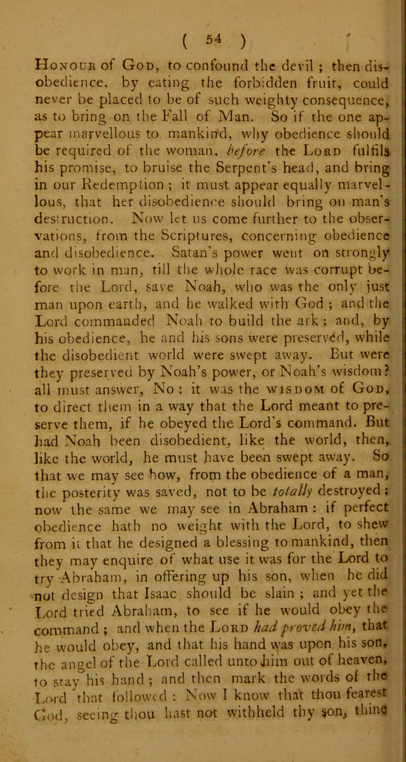 Honour of God, to confound the devil ; then dis- ; obedience, by eating the forbidden fruit, could i never be placed to be of such weighty consequence, as to bring on the Fall of Man. So if the one ap- pear marvellous to mankind, why obedience should be required of the woman, before the Lord fulfils his promise, to bruise the Serpent’s head, and bring in our Redemption ; it must appear equally marvel- lous, that her disobedience should bring on man’s destruction. Now let us come further to the obser- vations, from the Scriptures, concerning obedience and disobedience. Satan’s power went on strongly to work in man, till the whole race was corrupt be- fore the Lord, save Noah, who was the only just man upon earth, and he walked with God ; and the Lord commanded Noah to build the ark ; and, by his obedience, he and his sons were preserved, while the disobedient world were swept away. But were they preserved by Noah’s power, or Noah’s wisdom? all must answer. No : it was the wisdom of God, to direct them in a way that the Lord meant to pre- serve them, if he obeyed the Lord’s ccimmand. But had Noah been disobedient, like the world, then, like the world, he must have been swept away. So I that we may see how, from the obedience of a man, ■ tlie posterity was saved, not to be totally destroyed; now the same we may see in Abraham : if perfect obedience hath no weight with the Lord, to shew ) from it that he designed a blessing to mankind, then ' they may enquire of what use it was for the Lord to : try Abraham, in offering up his son, when he did not design that Isaac should be slain ; and yet the Lord tried Abraham, to see if he would ol^y the command ; and when the Lord had proved hhn^ that he would obey, and that his hand vyas upon his son, the angel of the Lord called unto him out of heaven, to stay his hand ; and then mark the words of rho I.ord that followed : Now I know that thou fearest God, seeing tliou hast not w'ithhcld thy son, thing j O
