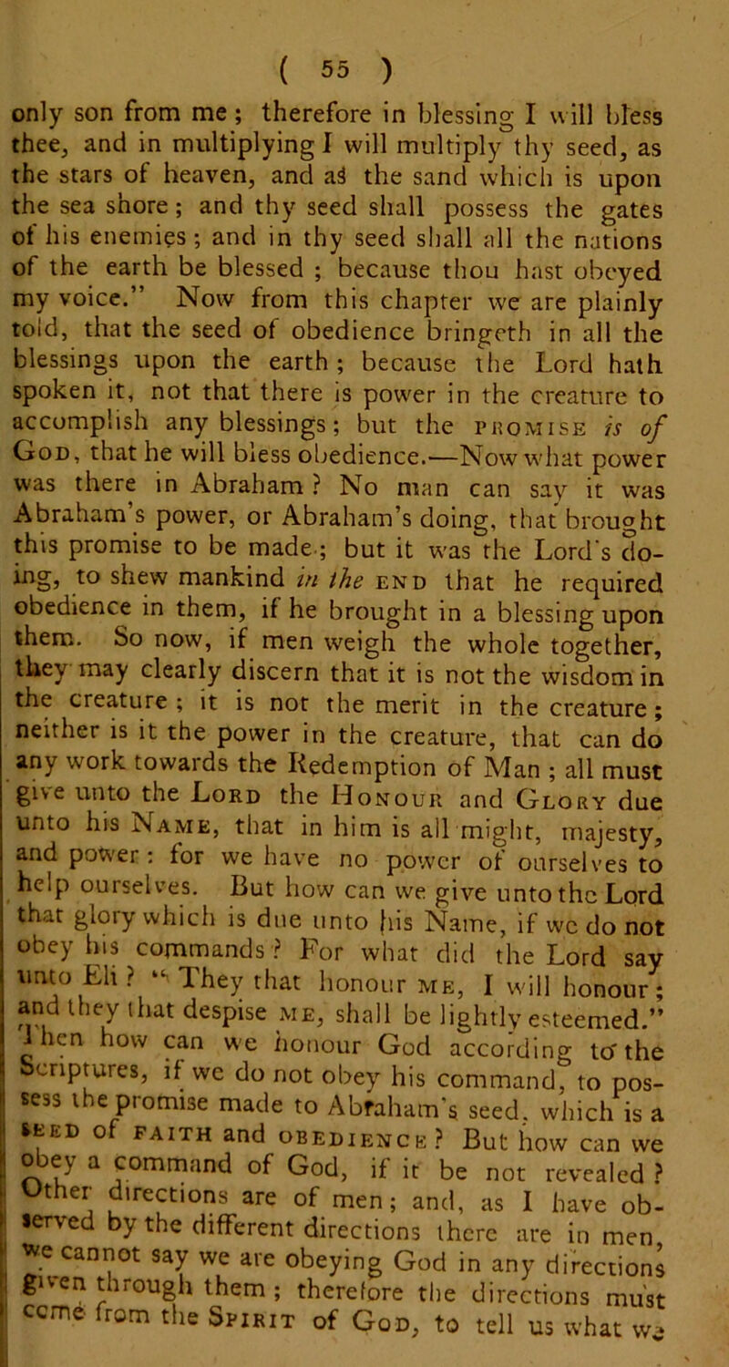 only son from me; therefore in blessing I will bkss thee, and in multiplying! will multiply thy seed, as the stars of heaven, and aS the sand which is upon the sea shore; and thy seed shall possess the gates of his enemies; and in thy seed shall all the nations of the earth be blessed ; because thou hast obeyed my voice.” Now from this chapter we are plainly told, that the seed of obedience bringeth in all the blessings upon the earth ; because the Lord hath spoken it, not that there is power in the creature to accomplish any blessings; but the promise is of OoD, that he will bless obedience.—Now what power was there in Abraham ? No man can say it was Abraham s power, or Abraham’s doing, that brought this promise to be made.; but it was the Lord's do- ing, to shew mankind in the end that he required obedience in them, if he brought in a blessing upon them. So now, if men weigh the whole together, they may clearly discern that it is not the wisdom in the creature ; it is not the merit in the creature; neither is it the power in the creature, that can do any work towards the Redemption of Man ; all must give unto the Lord the Honour and Glory due unto his Name, that in him is all might, majesty, and power; for we have no power of ourselves to help ourselves. But how can we give unto the Lord that glory which is due unto fiis Name, if wc do not obey his commands ? For what did the Lord say unto Eli ? They that honour me, Twill honour; and they that despise me, shall be lightly esteemed.” ihen how can w'e honour God according to'the bcriptures, if we do not obey his command, to pos- sess the promise made to Abraham’s seed, which is a ^EED of FAITH and OBEDIENCE? But how can we obey a command of God, if it be not revealed ? Other directions are of men; and, as I have ob- lerved by the different directions there are in men J we cannot say we are obeying God in any directions P given through them ; therefore the directions must ceme from the Spirit of God, to tell us what w^