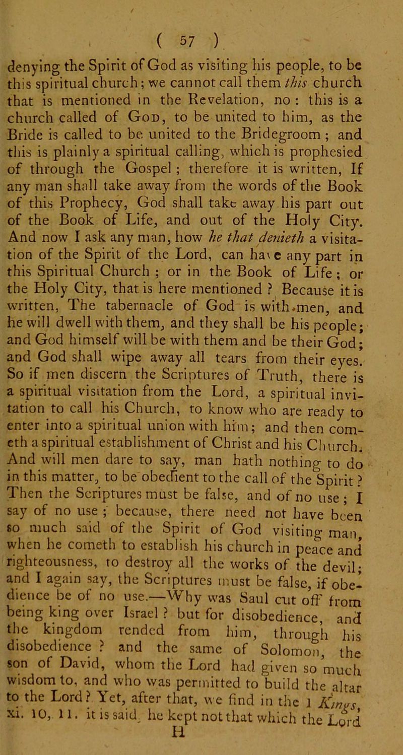 denying the Spirit of God as visiting his people, to be this spiritual church; we cannot call them this church that is mentioned in the Revelation, no : this is a church called of God, to be united to him, as the Bride is called to be. united to the Bridegroom ; and tills is plainly a spiritual calling, which is prophesied of through the Gospel ; therefore it is written, If any man shall take away from the words of the Book of this Prophecy, God shall take away his part out of the Book of Life, and out of the Holy City. And now I ask any man, how he that denieth a visita- tion of the Spirit of the Lord, can ha\e any part in this Spiritual Church ; or in the Book of Life; or the Holy City, that is here mentioned ? Because it is written, The tabernacle of God is with.men, and he will dwell with them, and they shall be his people; and God himself will be with them and be their God; and God shall wipe away all tears from their eyes. So if men discern the Scriptures of Truth, there is a spiritual visitation from the Lord, a spiritual invi- tation to call his Church, to know who are ready to enter into a spiritual union with him; and then com- cth a spiritual establishment of Christ and his Ch urch. And will men dare to say, man hath nothing to do in this matter, to be obecfient to the call of the Spirit ? Then the Scriptures must be false, and of no use; I say of no use ; because, there need not have been so much said of the Spirit of God visiting man when he cometh to establish his church in peace and righteousness, to destroy all the works of the devil; and I again say, the Scriptures must be false, if obe- dience be of no use.—Why was Saul cut off from being king over Israel ? but for disobedience, and the kingdom rended from him, through his disobedience ? and the same of Solomon, the son of David, whom tlie Lord had given so much wisdom to, and who was permitted to build the altar to the Lord? Yet, after tliat, we find in the J dinars XI. 10, 11. it is said he kept not that which the Lord
