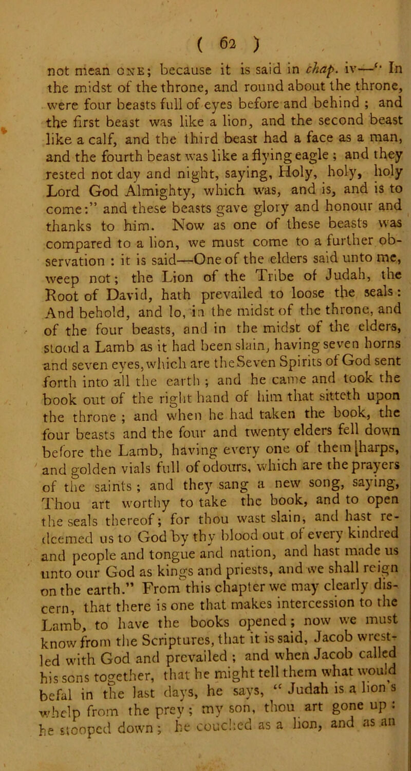 not mean one; because it is said in chap, iv—‘‘ In the midst of the throne, and round about the throne, were four beasts full of eyes before and behind ; and the first beast was like a lion, and the second beast like a calf, and the third beast had a face as a man, and the fourth beast was like a flying eagle ; and they rested not day and night, saying, Holy, holy, holy Lord God Almighty, which was, and is, and is to come:” and these beasts gave glory and honour and thanks to him. Now as one of these beasts was compared to a hon, we must come to a further ob- servation : it is said—-One of the elders said unto me, weep not; the Lion of the Tribe of Judah, the Root of David, hath prevailed to loose the seals: And behold, and lo, in the midst of the throne, and of the four beasts, and in the midst of the elders, stood a Lamb as it had been slain, having seven horns and seven eyes, which are theSeven Spirits of God sent forth into all the earth ; and he came and took the book out of the right hand of him that sitteth upon the throne ; and when he had taken the book, the four beasts and the four and twenty elders fell down before the Lamb, having every one of them [harps, and golden vials full of odours, which are the prayers of the saints; and they sang a new song, saying. Thou art worthy to take the book, and to open the seals thereof; for thou wast slain, and hast re- deemed us to God by thy blood out of every kindred and people and tongue and nation, and hast made us unto our God as kings and priests, and we shall reign on the earth.” From' this chapter we may clearly dis- cern, that there is one that makes intercession to the Lamb, to have the books opened; now we must know from tlie Scriptures, that it is said, Jacob wrest- led with God and prevailed ; and when Jacob called his sons together, that he might tell them what wou.d befal in the last days, he says, “ Judah is a hon s whelp from the prey ; my son, thou art gone up : he stooped down; he couc!:ed as a hon, and as an