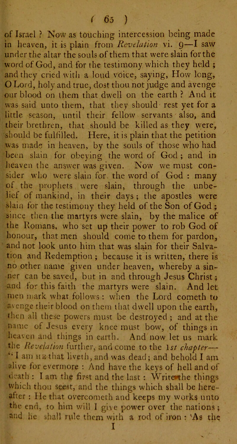 of Israel ? Now as touching intercession being made in heaven, it is plain from Revelation vi. Q—I saw under the altar the souls of them that were slain for the word of God, and for the testimony which they held ; and they cried with a loud voice, saying, How long, O Lord, holy and true, dost thou not judge and avenge our blood on them that dwell on the earth ? And it was said unto them, that they should rest yet for a little season, until their fellow servants also, and their brethren, that should be killed as they were, should be fulfilled. Here, it is plain that the petition was made in heaven, by the souls of those who had been slain for obeying the word of God ; and in heaven the answer was civen. Now w'e must con- . ^ O sider who were slain for. the word of God : many of the prophets were slain, through the unbe- lief of mankind, in their days; the apostles were slain for the testimony they held of the Son of God ; since then the martyrs were slain, by the malice of the Romans, who set up their powder to rob God of honour, that men should come to them for pardon, and not look unto him that was slain for their Salva- tion and Redemption ; because it is written, there is no other name given under heaven, whereby a sin- ner can be saved, but in and through Jesus Christ; and for this faith the martyrs were slain. And let men uiark what follows; when the Lord cometh to avenge their blood on them that dwell upon the earth, then all these pow'ers must be destroyed ; and at the name of Jesus every knee must bow, of things in heaven and things in earth. And now let us mark the Revclalion further, and come to the 1^/ chapter— ** I am HE that liveth, and was dead; and behold I am alive for evermore ; And have the keys of hell and of death : I am the first and the last : WriteKhe things which thou seest, and the things which shall be here- after : He that overcometh and keeps my works unto the. end, to him will 1 give power over the nations; and he shall r\ile them with a rod of iron ; 'As th? I