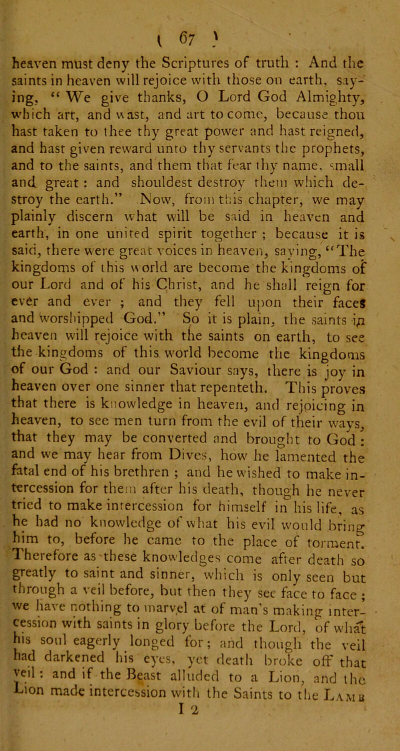 heaven mtist deny the Scriptures of truth : And the saints in heaven will rejoice with those on earth, say- ing. “ We give thanks, O Lord God Almighty, which art, and vast, and art to come, because thou hast taken to thee thy great power and hast reigned, and hast given reward unto thy servants the prophets, and to the saints, and them that fear thy name, small and great : and shouldest destroy them which de- stroy the earth.” Now, from this chapter, we may plainly discern what w'ill be said in heaven and earth, in one united spirit together ; because it is said, there were great voices in heaven, saying, “The kingdoms of this w orld are become the kingdoms of our Lord and of his Christ, and he shall reign for ever and ever ; and they fell upon their faces and worshipped God.” So it is plain, the saints i;i heaven will rejoice with the saints on earth, to see the kingdoms of this world become the kingdoms of our God : and our Saviour says, there is joy in heaven over one sinner that repenteth. This proves that there is knowledge in heaven, and rejpicing in heaven, to see men turn from the evil of their ways, that they may be converted and brought to God : and we may hear from Dives, how' he lamented the fatal end of his brethren ; and he wished to make in- tercession for them after his death, though he never tried to make intercession for himself in his life, as he had no knowledge of what his evil would bring him to, before he came to the place of torment. Therefore as'these knowledges come after death so greatly to saint and sinner, which is only seen but through a veil before, but then they see face to face ; we have nothing to marvel at of man's making inter- cession with saints in glory before the Lord, of what his son! eagerly longed for; and though the veil had darkened his eyes, yet death broke off that veil: and if the Beast alluded to a Lion, and the Lion made intercession with the Saints to the Lamb I 2