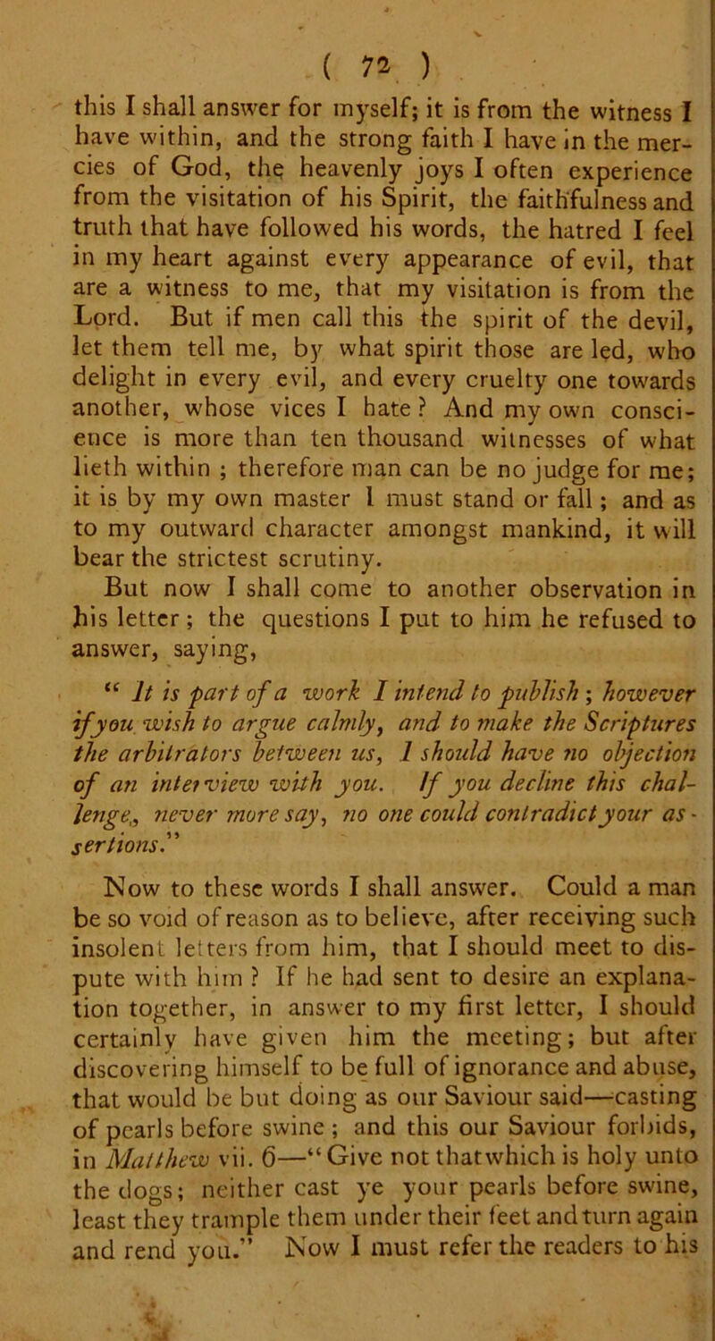 this I shall answer for myself; it is from the witness I have within, and the strong faith I have In the mer- cies of God, th^ heavenly joys I often experience from the visitation of his Spirit, the faithfulness and truth that have followed his words, the hatred I feel in my heart against every appearance of evil, that are a witness to me, that my visitation is from the Lord. But if men call this the spirit of the devil, let them tell me, by what spirit those are led, who delight in every evil, and every cruelty one towards another, whose vices I hate ? And my own consci- ence is more than ten thousand witnesses of what lieth within ; therefore man can be no judge for me; it is by my own master I must stand or fall; and as to my outward character amongst mankind, it will bear the strictest scrutiny. But now I shall come to another observation in his letter; the questions I put to him he refused to answer, saying, “ It is part of a work I intend to publish ; however if you wish to argue calmly y and to make the Scriptures the arbitrators betweeji us, 1 shoidd have no objection of an inlet view with you. If you decline this chal- lenge,, never more say, no one could contradict your as - ser lions.” ISIow to these words I shall answer. Could a man be so void of reason as to believe, after receiving such insolent letters from him, that I should meet to dis- pute with him ? If he had sent to desire an explana- tion together, in answer to my first letter, I should certainly have given him the meeting; but after discovering himself to be full of ignorance and abuse, that would be but doing as our Saviour said—^casting of pearls before swine ; and this our Saviour forbids, in Matthew vii. 6—“Give not thatwhich is holy unto the dogs; neither cast ye your pearls before swine, least they trample them under their feet and turn again and rend you.” Now I must refer the readers to his