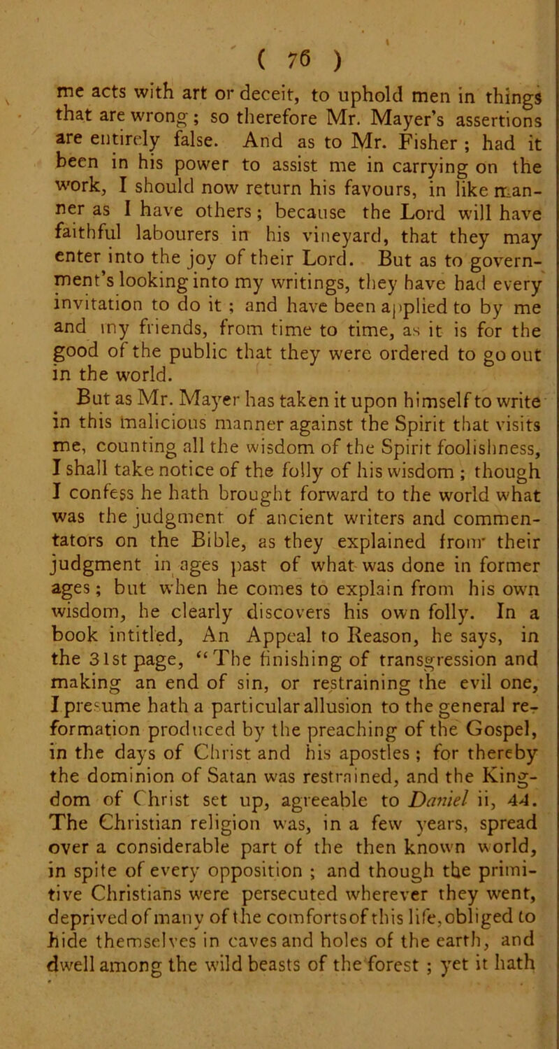 I ( 76 ) me acts with art or deceit, to uphold men in things that are wrong; so therefore Mr. Mayer’s assertions are entirely false. And as to Mr. Fisher ; had it been in his power to assist me in carrying on the work, I should now return his favours, in like man- ner as I have others; because the Lord will have faithful labourers in his vineyard, that they may enter into the joy of their Lord. But as to govern- ment’s looking into my writings, they have had every invitation to do it ; and have been applied to by me and my friends, from time to time, as it is for the good of the public that they were ordered to go out in the world. But as Mr. Mayer has taken it upon himself to write in this malicious manner against the Spirit that visits me, counting all the wisdom of the Spirit foolishness, I shall take notice of the folly of his wisdom ; though I confess he hath brought forward to the world what was the judgment of ancient writers and commen- tators on the Bible, as they explained from' their judgment in ages ])ast of what was done in former ages; but when he comes to explain from his own wisdom, he clearly discovers his own folly. In a book intitled. An Appeal to Reason, he says, in the 31st page, “The finishing of transgression and making an end of sin, or restraining the evil one, Ipre sume hath a particular allusion to the general rer formation produced by the preaching of the Gospel, in the days of Christ and his apostles ; for thereby the dominion of Satan was restrained, and the King- dom of Christ set up, agreeable to Daniel ii, 44. The Christian religion was, in a few years, spread over a considerable part of the then known world, in spite of every opposition ; and though the primi- tive Christians w'ere persecuted wherever they went, deprived of many of the comfortsof this life, obliged to hide themselves in caves and holes of the earth, and dwell among the wild beasts of the forest ; yet it hath