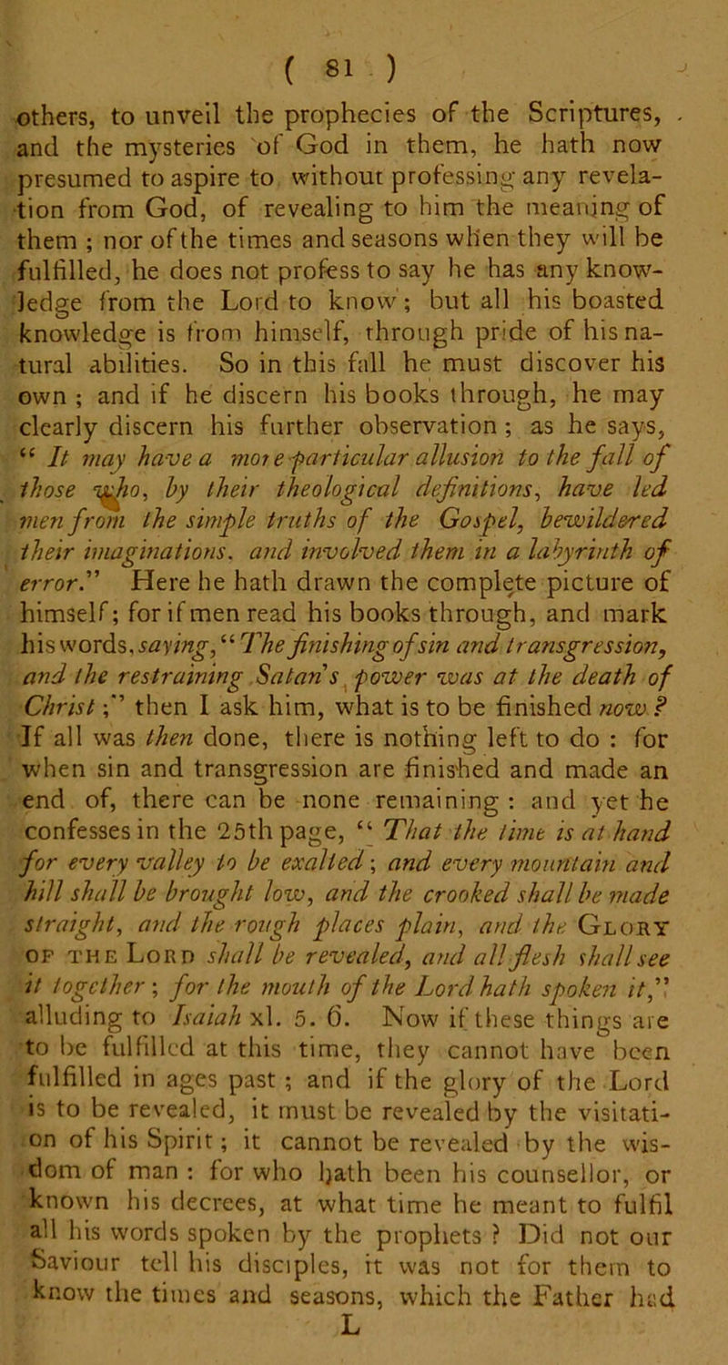 Others, to unveil the prophecies of the Scriptures, and the mysteries of God in them, he hath now presumed to aspire to without professing any revela- tion from God, of revealing to him the meaning of them ; nor of the times and seasons when they will be fulfilled, he does not profess to say he has any know- ledge from the Lord to know ; but all his boasted knowledge is from himself, through pride of his na- tural abilities. So in this fall he must discover his own ; and if he discern his books through, he may clearly discern his further observation; as he says, “ It may have a mot e f articular allusion to the fall of those T^o, hy their theological definitions^ have led men from the simple truths of the Gospel, bewildered their imaginations. and involved them in a labyrinth of error” Here he hath drawn the complete picture of himself; for if men read his books through, and mark his words, “ The finishing of sin and transgression, and the restraining Satan's ^ power voas at the death of Christthen I ask him, what is to be finished now ? 'If all was then done, there is nothing left to do : for when sin and transgression are finished and made an end of, there can be none remaining; and yet he confesses in the 25th page, “ That the lime is at hand for every valley to be exalted; and every mountain and hill shall be brought low, and the crooked shall be made straight, and the rough places plain, and the Glory OP THE Lord shall be revealed, and all flesh shall see it together', for the mouth of the Lord hath spoken it,” alluding to Isaiah xl, 5. 6. Now if these things are to be fulfilled at this time, they cannot have been fulfilled in ages past; and if the glory of the Lord is to be revealed, it must be revealed by the visitati- on of his Spirit; it cannot be revealed by the wis- dom of man ; for who hath been his counsellor, or known his decrees, at what time he meant to fulfil all his words spoken by the prophets ? Did not our Saviour tell his disciples, it was not for them to know the times and seasons, which the Father had L