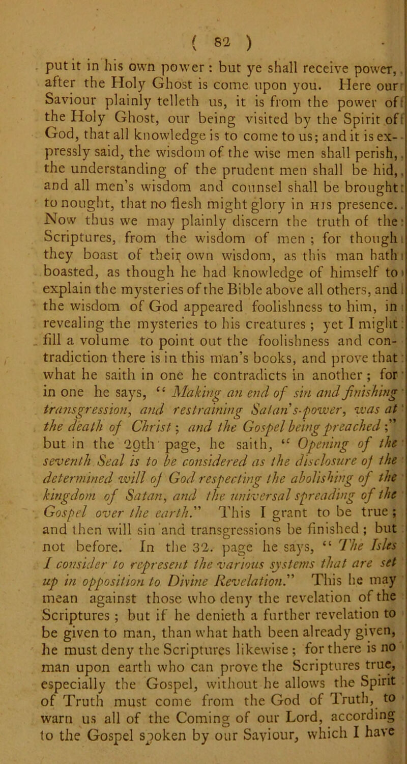 . put it in his own power: but ye shall receive power, after the Holy Ghost is come upon you. Here out' Saviour plainly telleth us, it is from the power of: the Holy Ghost, our being visited by the Spirit oft God, that all knowledge is to come to us; and it is ex- pressly said, the wisdom of the wise men shall perish,, the understanding of the prudent men shall be hid,, and all men’s wisdom and counsel shall be broughtt to nought, thatnohesh might glory in his presence.. Now thus we may plainly discern the truth of the* Scriptures, from the wisdom of men; for thought they boast of theii; own wisdom, as this man hath i boasted, as though he had knowledge of himself to» explain the mysteries of the Bible above all others, and 1 the wisdom of God appeared foolishness to him, in i revealing the mysteries to his creatures ; yet I might: . fill a volume to point out the foolishness and con- tradiction there is in this man’s books, and prove that what he saith in one he contradicts in another; for’ in one he says, “ Mahing an end of sin and finishing transgression, a?id restraining Satan s-power, zvas at' the death of Christ; and the Gospel being preached but in the “ipth page, he saith, Opening of the seventh Seal is to be considered as the disclosure of the determined will of God respecting the abolishing of the kingdom of Satan, and the universal spreading of the Gospel over the earth. This I grant to be true ; ! and then will sin and transgressions be finished; but j not before. In the 32. page he says, “ The Isles I 1 consider to represent the various systems that are set ! up in opposition to Divme Revelation. This he may i mean against those who deny the revelation of the I Scriptures; but if he denieth a further revelation to be given to man, than what hath been already given, he must deny the Scriptures likewise ; for there is no man upon earth who can prove the Scriptures true, especially the Gospel, without he allows the Spirit of Truth must come from the God of Truth, to warn us all of the Coming of our Lord, according to the Gospel spoken by our Saviour, which I have