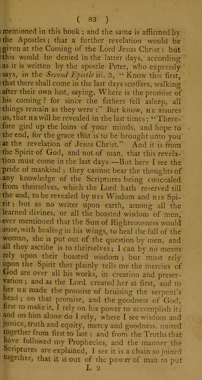 ; mentioned in this book ; and the, same is affirmed by I the Apostles; that a further revelation would be I given at the Coming of fhe Lord Jesus Christ: but Ithis would be denied in the latter days, according :as it is written by the apostle Peter, who expressly I says, in the Secotid Epistle \u. 3, “Know this first, I that there shall come in the last days scoffers, walking after their own lust, saying. Where is the promise of his coming ? for since the fathers fell asleep, all things remain as they were But know, he assures us, that HE will be revealed in the last times: “There- fore gird up the loins of your minds, and hope to the end, for the grace that is to be brought unto you at the revelation of Jesus Christ.” And it is from the Spirit of God, and not of man, that this revela- tion must come in the last days.—But here I see the pride of mankind ; they cannot bear the thoughts of any knowledge of the Scriptures being concealed from theirselves, which the Lord hath reserved till the end, to be revealed by his Wisdom and his Spi- rit ; but as no writer upon earth, among all the learned divines, or all the boasted wisdom of men, I ever mentioned that the Sun of Righteousness would arise, with healing in Jiis wings, to heal the fall of the woman, she is put out of the question by' men, and all they ascribe is to theirselves; I can by .no means rely upon their boasted wisdom ; but must rely upon the Spirit that plainly tells me the mercies of God are over all his works, in creation and preser- vation ; and as the Lord created her at first, and to her HE made the promise of bruising the serpent’s head ; on that promise, and the goodness of God, first to make it, 1 rely on his power to accomplish it; and on him alone do I rely, where I see wisdom and justice, truth and equity, mercy and goodness, united together from first to last : and from the Truths that have followed my Prophecies, and the manner the Scriptures are explained, I see it is a chain so joined together, that it is out of the power of man to put