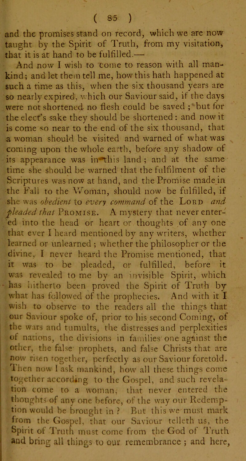 and the promises stand on record, which we are now taught by the Spirit of Truth, from my visitation, that it is at hand to be fulfilled.— And now I wish to come to reason with all man- kind ; and let them tell me, how this hath happened at such a time as this, when the six thousand years are so nearly expired, which our Saviour said, if the days were not shortened no flesh could be saved ; but for the elect’s sake they should be shortened : and now it is come so near to the end of the six thousand, that a woman should be visited and warned of what was coming upon the whole earth, before any shadow of its appearance was in^his land ; and at the same time she should be warned that the fulfilment of the Scriptures was now at hand, and the Promise made in the Fall to the Woman, should now be fulfilled, if she was obedient to every coryimand of the Lord and pleaded that Promise. A mystery that never enter- ed into the head or heart or thoughts of any one that ever I heard mentioned by any writers, whether learned or unlearned ; whether the philosopher or the divine, I never heard the Promise mentioned, that it was to be pleaded, or fulfilled, before it was revealed to me by an invisible Spirit, which • has hitherto been proved the Spirit of Truth by what has followed of the prophecies. And with it I wish to observe to the readers all the things that our Saviour spoke of, prior to his second Coming, of the wars and tumults, the distresses and perplexities of nations, the divisions in families one against the other, the false- prophets, and false Christs that are now risen together, perfectly as our Saviour foretold. Then now I ask mankind, how all these things come together according to the Gospel, and such revela- tion come to a woman, that never entered the i thoughts of any one before, of the w^ay our Redemp- j tion would be brought in ? But this wc must mark ■ from the Gospel, that our Saviour telleth us, the I Spirit of IVuth must come from the God of Truth i and bring all things to our remembrance ; and here,