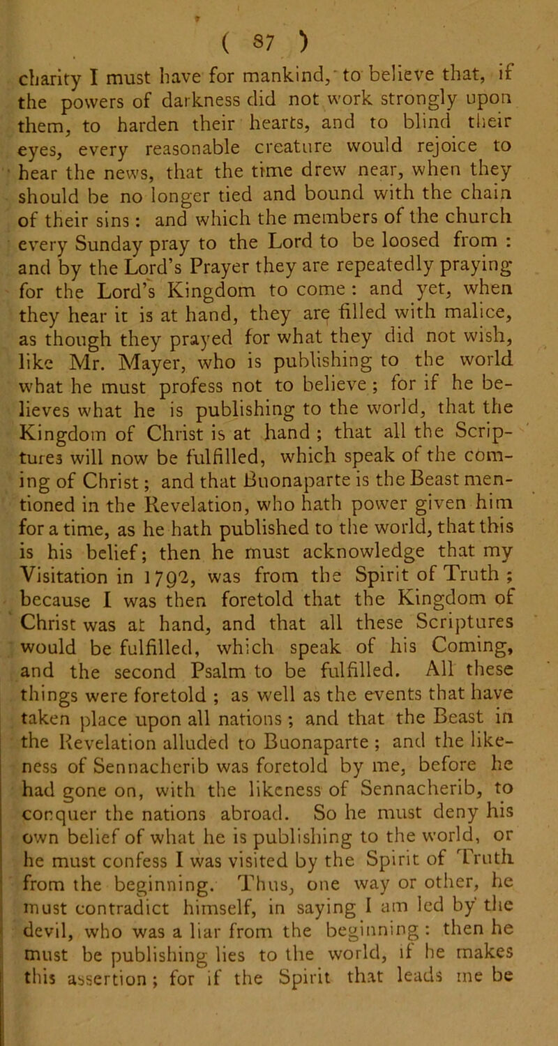 charity I must have for mankind,'to believe that, if the powers of darkness did not work strongly upon them, to harden their hearts, and to blind their eyes, every reasonable creature would rejoice to ■ hear the news, that the time drew near, when they should be no longer tied and bound with the chain of their sins: and which the members of the church every Sunday pray to the Lord to be loosed from : and by the Lord’s Prayer they are repeatedly praying for the Lord’s Kingdom to come : and yet, when they hear it is at hand, they are filled with malice, as though they prayed for what they did not wish, like Mr. Mayer, who is publishing to the world what he must profess not to believe ; for if he be- lieves what he is publishing to the world, that the Kingdom of Christ is at hand ; that all the Scrip- tures will now be fulfilled, which speak of the com- ing of Christ; and that Buonaparte is the Beast men- tioned in the Revelation, who hath power given him for a time, as he hath published to the world, that this is his belief; then he must acknowledge that my Visitation in 1792, was from the Spirit of Truth ; because I was then foretold that the Kingdom of Christ was at hand, and that all these Scriptures would be fulfilled, which speak of his Coming, and the second Psalm to be fulfilled. All these things were foretold ; as well as the events that have taken place upon all nations; and that the Beast in the Revelation alluded to Buonaparte ; and the like- ness of Sennacherib was foretold by me, before he had gone on, with the likeness of Sennacherib, to conquer the nations abroad. So he must deny his own belief of what he is publishing to the world, or he must confess I was visited by the Spirit of Truth from the beginning. Thus, one way or other, he must contradict himself, in saying I am led by the devil, who was a liar from the beginning: then he ! must be publishing lies to the world, if he makes tills assertion ; for if the Spirit that leads me be