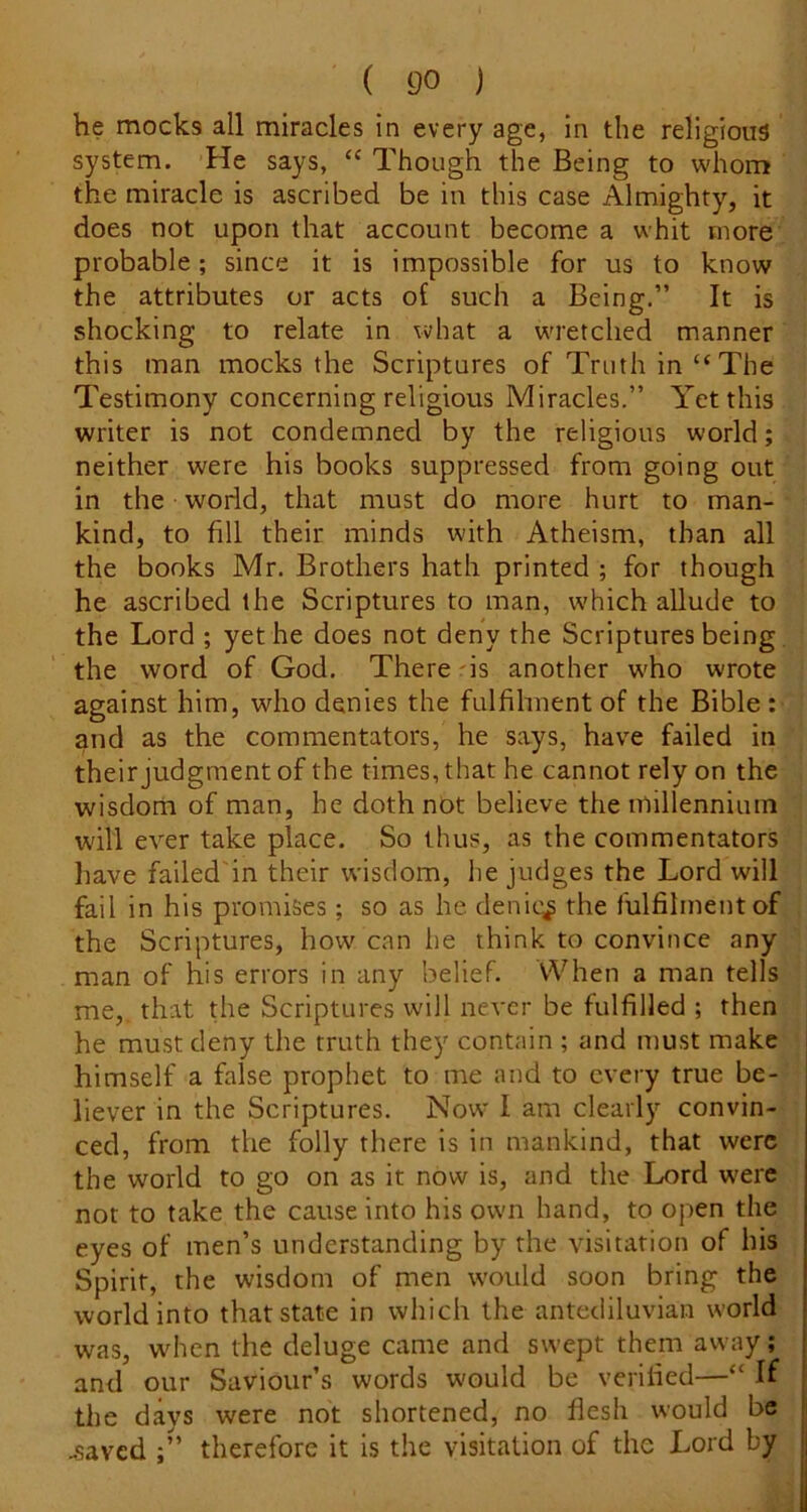 he mocks all miracles in every age, in the religious system. He says, “ Though the Being to whom the miracle is ascribed be in this case Almighty, it does not upon that account become a whit more probable; since it is impossible for us to know the attributes or acts of such a Being.” It is shocking to relate in what a wretched manner this man mocks the Scriptures of Truth in “ The Testimony concerning religious Miracles.” Yet this writer is not condemned by the religious world; neither were his books suppressed from going out in the world, that must do more hurt to man- kind, to fill their minds with Atheism, than all the books Mr. Brothers hath printed ; for though he ascribed the Scriptures to man, which allude to the Lord ; yet he does not deny the Scriptures being the word of God. There -is another w'ho wrote against him, who denies the fulfilment of the Bible : and as the commentators, he says, have failed in their judgment of the times, that he cannot rely on the wisdom of man, he doth not believe the millennium will ever take place. So thus, as the commentators have failed'in their wisdom, he judges the Lord will fail in his promises; so as he denies the fulfilment of the Scriptures, how can he think to convince any man of his errors in any belief. When a man tells me,, that the Scriptures will never be fulfilled ; then he must deny the truth they contain ; and must make himself a false prophet to me and to every true be- liever in the Scriptures. Now I am clearly convin- ced, from the folly there is in mankind, that were the world to go on as it now is, and the Lord were not to take the cause into his own hand, to open the eyes of men’s understanding by the visitation of his Spirit, the wisdom of men would soon bring the world into that state in which the antediluvian world was, when the deluge came and swept them away; and our Saviour’s words would be verified—“ If the days were not shortened, no flesh would be .saved ;” therefore it is the visitation of the Lord by