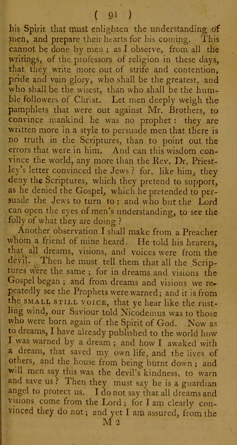 his Spirit that must enlighten the understanding of men, and prepare their hearts for his corning. This cannot be done by men ; as I observe, from all the writings, of the professors of religion in these days, that they write more out of strife and contention, pride and vain glory, who shall be the greatest, and who shall be the wisest, than who shall be the hum- ble followers of Christ. Let men deeply weigh the pamphlets that were out against Mr. Brothers, to convince mankind he was no prophet : they are written more in a style to persuade men that there is no truth in the Scriptures, than to point out the errors that were in him. And can this wisdom con- vince the world, any more than the Rev. Dr. Priest- ley’s letter convinced the Jews ? for, like him, they deny the Scriptures, which they pretend to support, as he denied the Gospel, which he pretended to per- suade the Jews to turn to: and who but the Lord can open the eyes of men’s understanding, to see the folly of what they are doing ? Another observation I shall make from a Preacher whom a friend of mine h^ard. He told his hearers, that all dreams, visions, and voices were from the devil. ^Then he must tell them that all the Scrip- tures were the same ; for in dreams and visions the Gospel began ; and from dreams and visions we re- peatedly see the Prophets were warned; and it is from the SMALL STILL VOICE, that ye hear like the rust- ling wind, our Saviour told Nicodemus was to those who were born again of the Spirit of God. Now as to dreams, I have already published to the world how I was warned by a dream ; and how I awaked with a dream, that saved my own life, and the lives of others, and the house from being burnt down ; and will men say this was the devil’s kindness, to warn and save us ? Then they must say he is a guardian angel to protect us. I do not say that all dreams and visions come from the Lord ; for I am clearly con- vinced they do not; and yet I arh assured, from the M n