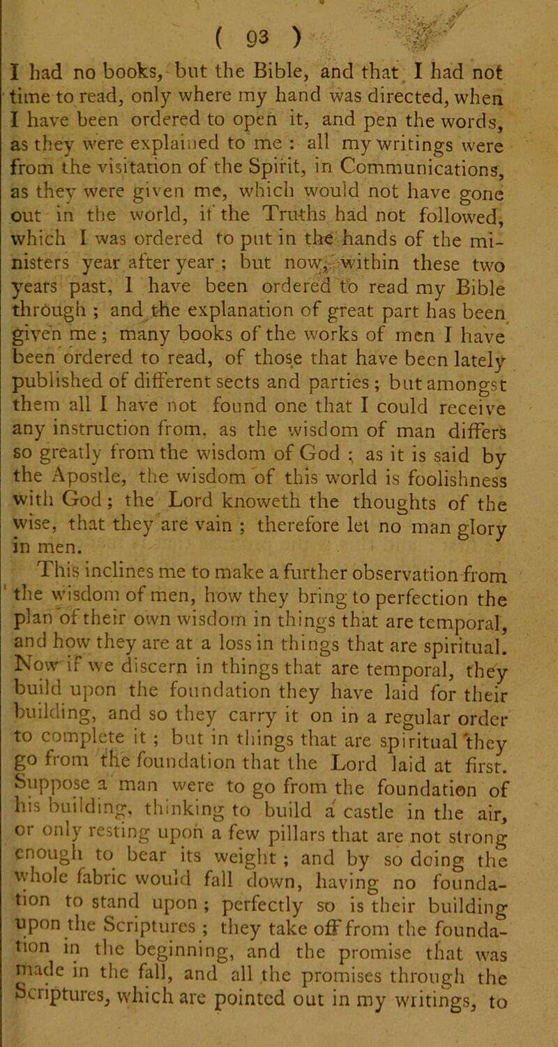 '•«*v I had no books, but the Bible, and that, I had not time to read, only where my hand was directed, when I have been ordered to open it, and pen the words, as they were explained to me : all my writings were from the visitation of the Spirit, in Communication?, as they were given me, which would not have gone out in the world, if the Truths had not followed, which I was ordered to put in the hands of the mi- nisters year after year ; but nowfi within these two years past, 1 have been ordered tb read my Bible through ; and the explanation of great part has been given me; many books of the works of men I have* been ordered to read, of those that have been lately published of different sects and parties; but amongst them all I have not found one that I could receive any instruction from, as the wisdom of man differs so greatly from the wisdom of God ; as it is said by the Apostle, the wisdom of this wwld is foolishness witli God; the Lord knoweth the thoughts of the wise, that they are vain ; therefore let no man glory in men. This inclines me to make a further observation from ' the wisdom of men, how they bring to perfection the plan of their own wisdom in things that are temporal, and how they are at a loss in things that are spiritual. Now if we discern in things that are temporal, they build upon the foundation they have laid for their building, and so they carry it on in a regular order to complete it ; but in things that are spiritual'they go from the foundation that the Lord laid at first. Suppose a man were to go from the foundation of his building, thinking to build a castle in the air, or only resting upon a few pillars that are not strong enough to bear its weight ; and by so doing the tyhole fabric would fall down, having no founda- tion to stand upon ; perfectly so is their building upon the Scriptures ; they take off from the founda- tion in the beginning, and the promise that was niade in the fall, and all the promises through the Scriptures, which are pointed out in my writings, to