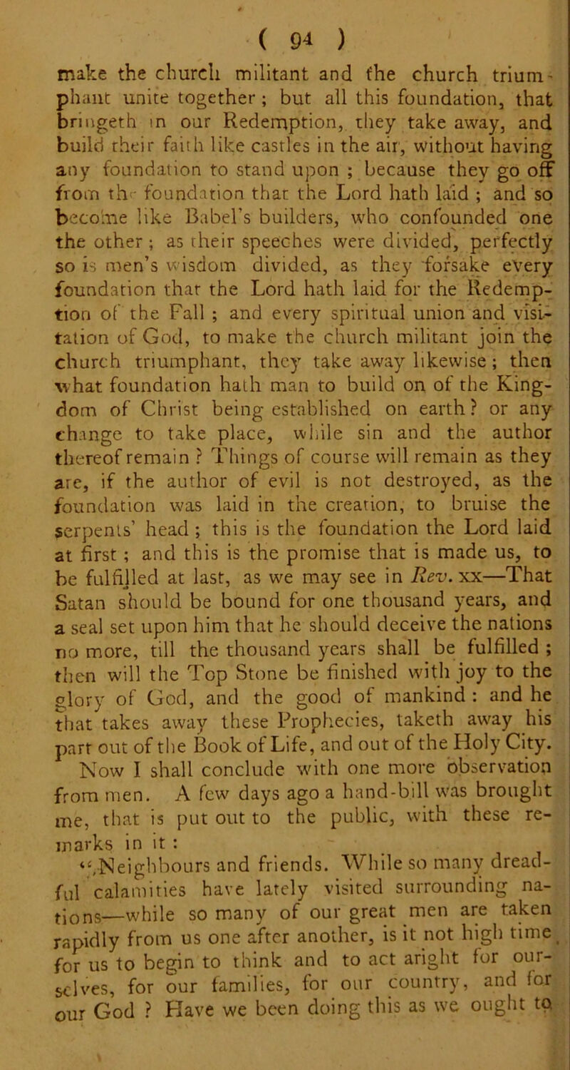 ( 9* ) make the church militant and the church triuru' phant unite together; but all this foundation, that bringeth in our Redemption, they take away, and build their faith like castles in the air, without having any foundation to stand upon ; because they go off from thi- foundation that the Lord hath laid ; and so become like Babel’s builders, who confounded one the other ; as their speeches were divided, perfectly so is men’s wisdom divided, as they 'forsake every foundation that the Lord hath laid for the Redemp- tion of the Fall ; and every spiritual union and visi- tation of God, to make the church militant join the church triumphant, they take away likewise ; then what foundation hath man to build on of the King- dom of Christ being established on earth ? or any change to take place, while sin and the author thereof remain ? Things of course will remain as they are, if the author of evil is not destroyed, as the foundation was laid in the creation, to bruise the serpents’ head; this is the foundation the Lord laid at first; and this is the promise that is made us, to he fulfijled at last, as we may see in Rev.xx—That Satan should be bound for one thousand years, and a seal set upon him that he should deceive the nations no more, till the thousand years shall be fulfilled ; then will the Top Stone be finished with joy to the glory of God, and the good of mankind : and he that takes away these Prophecies, taketh away his parr out of the Book of Life, and out of the Holy City. Now I shall conclude with one more observation from men. A few days ago a hand-bill was brought me, that is put out to the public, with these re- marks in it : “.Neighbours and friends. While so many dread- ful calamities have lately visited surrounding na- (.jons—while so many of our great men are taken rapidly from us one after another, is it not high time^ for us to begin to think and to act aright for our- selves, for our families, for our country, and for our God ? Have we been doing this as we ought to