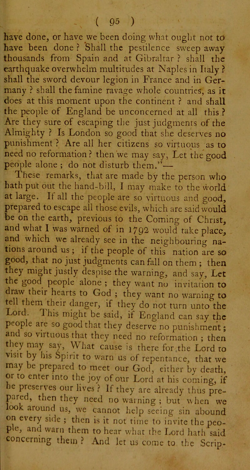 have done, or have we been doing what ought not to have been done ? Shall the pestilence sweep away thousands from Spain and at Gibraltar ? shall the earthquake overwhelm multitudes at Naples in Italy ? shall the sword devour legion in France and in Ger- many ? shall the famine ravage whole countries, as it does at this moment upon the continent ? and shall the people of England be unconcerned at all this ? Are they sure of escaping the just judgments of the Almighty ? Is London so good that she deserves no punishment ? Are all her citizens so virtuous as to need no reformation ? then we may say, Let the*good people alone ; do not disturb them.”— These remarks, that are made by the person who hath put out the hand-bill, I may make to the world at large. If all the people are so virtuous and good, prepared to escape all those evils, which are said would be on the earth, previous to the Coming of Christ, and what 1 was warned of in 1792 would take place, and which wc already see in the neighbouring na- tions around us ; if the people of this nation are so good, that no just judgments can fall on them ; then they might justly despise the warning, and say. Let the good people alone ; they w'ant no invitation to draw their hearts to God ; they want no warning to tell them their danger, if they do not turn unto the Lord. This might be said, if England can say the people are so good that they deserve no punishment; and so virtuous that they need no reformation ; then they may say, What cause is there for the Lord to visit by his Spirit to warn us of repentance, that we may be prepared to meet our God, either by deatli, or to enter into the joy of our Lord at his coming, if e preserves our lives} If they are already thus pre- pared, then they need no warning ; but when we ook around us, we cannot help seeing sin abound on every side ; then is it not time to invite the peo- ple, and warn them to hear what the Lord hath said concerning them ? And let us come to the Scrip-