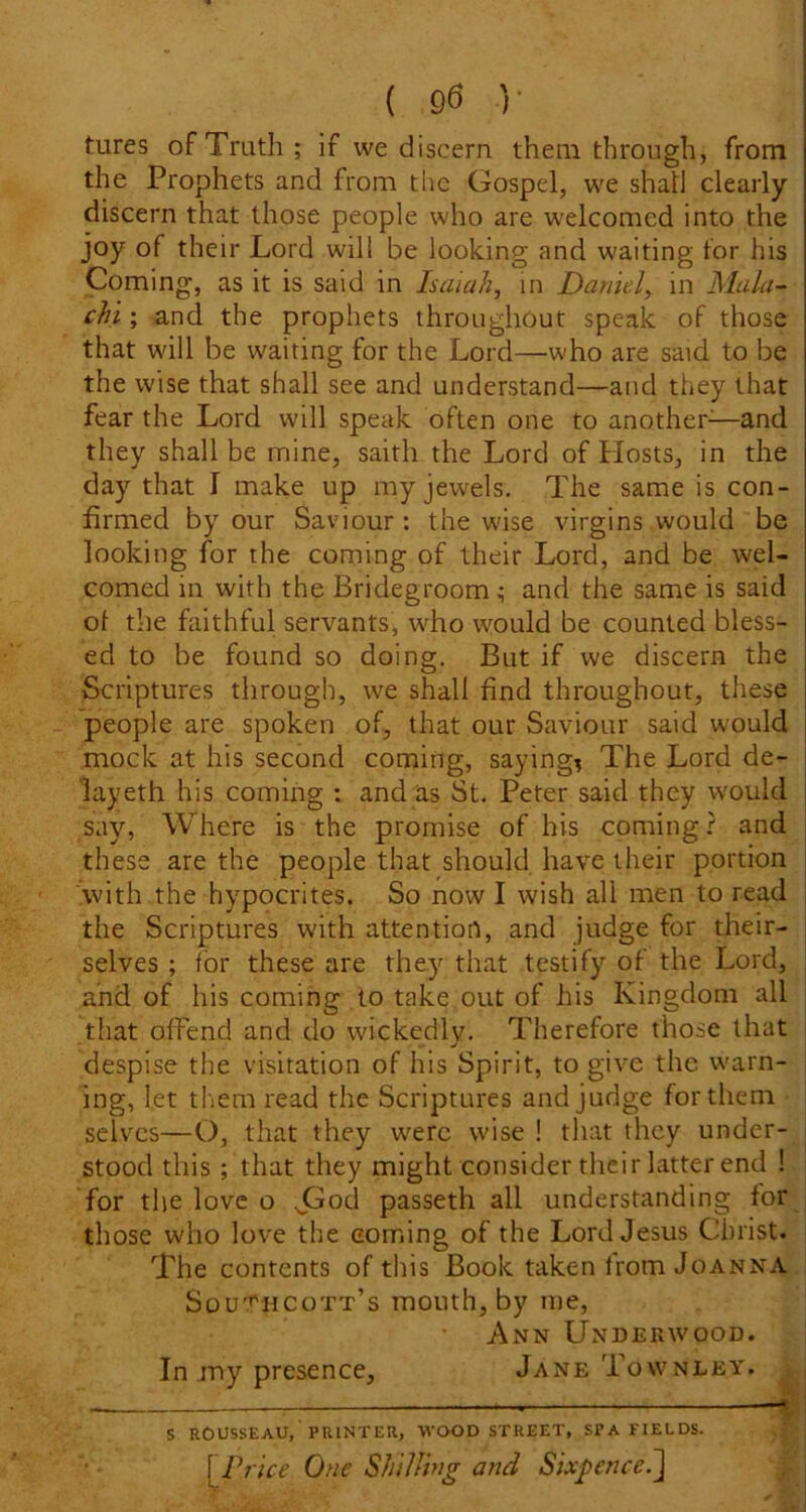 ( 90 ]■ tures of Truth; if we discern them through, from the Prophets and from tlie Gospel, we shall clearly discern that those people who are welcomed into the joy of their Lord will be looking and waiting for his Coming, as it is said in Isaiah, in Daniel, in Mala- chi; and the prophets throughout speak of those that will be waiting for the Lord—who are said to be the wise that shall see and understand—and they that fear the Lord will speak often one to another^—and they shall be mine, saith the Lord of Hosts, in the day that I make up my jewels. The same is con- firmed by our Saviour : the wise virgins would be looking for the coming of their Lord, and be wel- comed in with the Bridegroom; and the same is said ol the faithful servants, who would be counted bless- ed to be found so doing. But if we discern the Scriptures through, we shall find throughout, these people are spoken of, that our Saviour said would mock at his second coming, sayings The Lord de- lay eth his coming : and as St. Peter said they would say, Where is the promise of his coming? and these are the people that should have their portion 'with the hypocrites. So now I wish all men to read the Scriptures with attention, and judge for their- selves ; for these are they that testify of the Lord, and of his coming to take out of his Kingdom all that offend and do wickedly. Therefore those that despise the visitation of his Spirit, to give the warn- ing, let them read the Scriptures and judge for them ■ selves—O, that they were wise ! that they under- stood this ; that they might consider their latter end ! for the love o Jolod passeth all understanding for those who love the coming of the Lord Jesus Christ. The contents of this Book taken from Jo anna, j Sou'^hcott’s mouth, by me, Ann Underwood. In my presence, Jane Townley. S ROUSSEAU, PRINTER, -WOOD STREET, SPA FIELDS. \JIrice One Shilling arid Sixpence^]