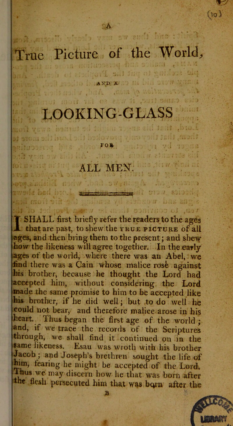 A True Picture of the World, I SHALL first briefly refer the readers to the ages that are past, to shew the true picture of all ages, and then bring them to the present; and shew how the likeness will agree together. In the early ages of the world, where there was an Abel, we find there was a Cain whose malice rosk against his brother, because he thought the Lord had accepted him, without considering the Lord made the same promise to him to be accepted like his brother, if he did well; but to do well he could not bear, and therefore malice arose in his heart. Thus began the first age of the world ; and, if we trace the records of the Scriptures through, we shall find it continued on in the same likeness. Esau was wroth with his brother Jacob; and Joseph’s brethren sought the life of him, fearing he might be accepted of the Lord, ~yus we may discern how he that was bom after the flesh persecuted him that was born after the AND A LOOKING-GLASS ALL MEN B