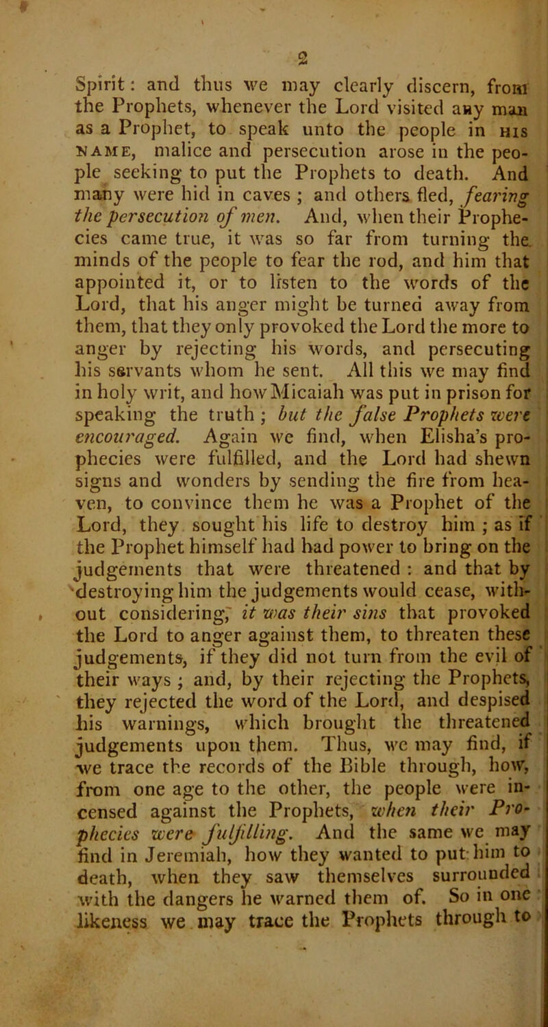 Spirit: and thus we may clearly discern, from the Prophets, whenever the Lord visited any man as a Prophet, to speak unto the people in his name, malice and persecution arose in the peo- ple seeking to put the Prophets to death. And many were hid in caves ; and others fled, fearing the persecution of men. And, when their Prophe- cies came true, it was so far from turning the. minds of the people to fear the rod, and him that appointed it, or to listen to the words of the Lord, that his anger might be turned away from them, that they only provoked the Lord the more to anger by rejecting his words, and persecuting his ssrvants whom he sent. All this we may find in holy writ, and howMicaiah was put in prison for speaking the truth ; but the false Prophets were encouraged. Again we find, when Elisha’s pro- phecies were fulfilled, and the Lord had shewn signs and wonders by sending the fire from hea- ven, to convince them he was a Prophet of the Lord, they sought his life to destroy him ; as if the Prophet himself had had power to bring on the judgements that were threatened : and that by •destroying him the judgements would cease, with- out considering,' it was their sins that provoked the Lord to anger against them, to threaten these judgements, if they did not turn from the evil of their ways ; and, by their rejecting the Prophets, they rejected the word of the Lord, and despised his warnings, which brought the threatened judgements upon them. Thus, we may find, if we trace the records of the Bible through, how, from one age to the other, the people were in- censed against the Prophets, when their Pro- phecies were fulfilling. And the same we may find in Jeremiah, how they wanted to put him to death, when they saw themselves surrounded with the dangers lie warned them of. So in one likeness we may trace the Prophets through to