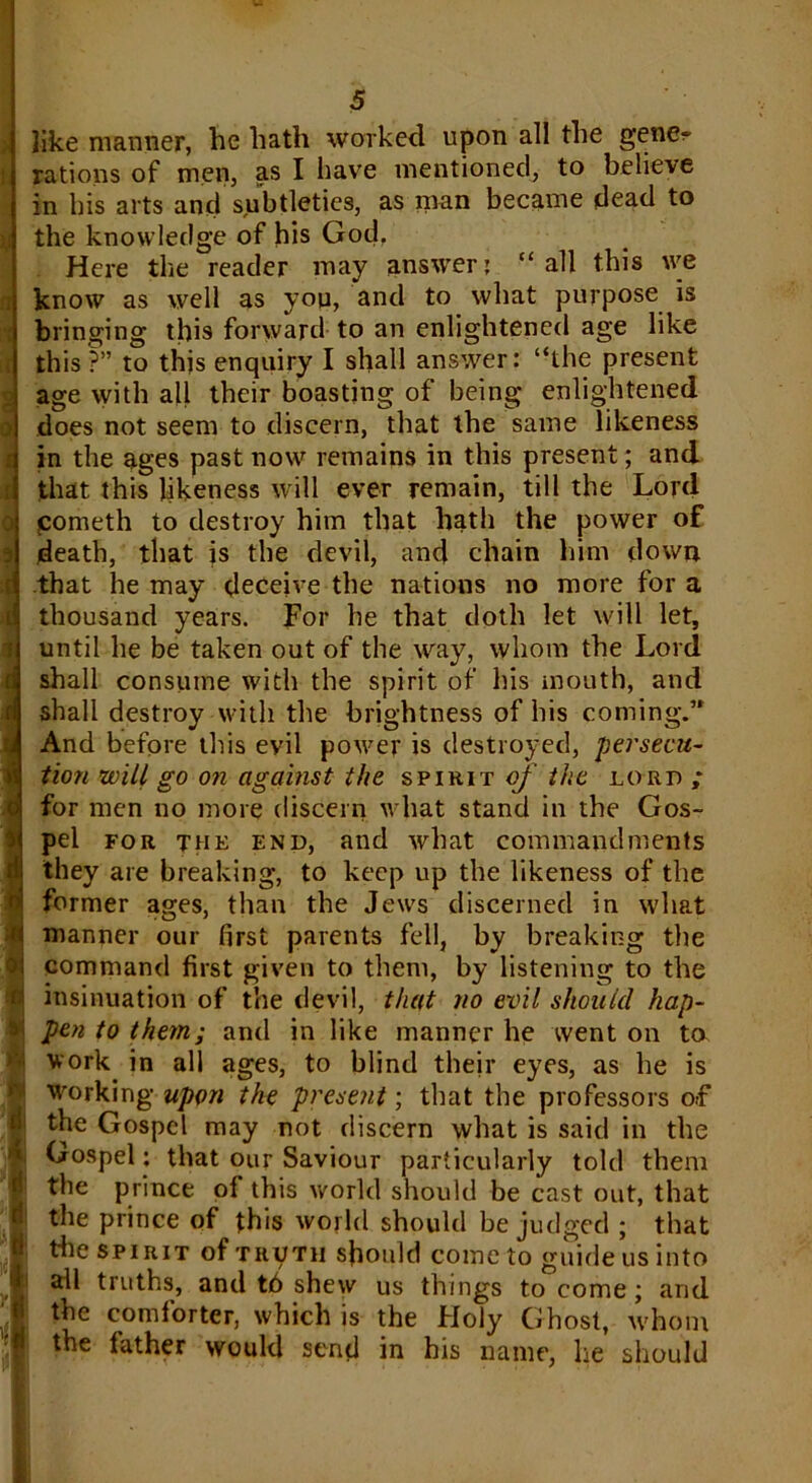 like manner, he hath worked upon all the gene- rations of men, as I have mentioned, to believe in his arts and subtleties, as man became dead to the knowledge of his God. Here the reader may answer: “ all this we know as well as you, and to what purpose is bringing this forward to an enlightened age like this ?” to this enquiry I shall answer: “the present age with all their boasting of being enlightened does not seem to discern, that the same likeness in the ages past now remains in this present; and that this likeness will ever remain, till the Lord cometh to destroy him that hath the power of death, that is the devil, and chain him down that he may deceive the nations no more for a thousand years. For he that doth let will let, until he be taken out of the way, whom the Lord shall consume with the spirit of his mouth, and shall destroy with the brightness of his coming.’* And before this evil power is destroyed, persecu- tion will go on against the spirit of the lord ; for men no more discern what stand in the Gos- pel for the end, and what commandments they are breaking, to keep up the likeness of the former ages, than the Jews discerned in what manner our first parents fell, by breaking the command first given to them, by listening to the insinuation of the devil, that no evil should hap- pen to them; and in like manner he went on to work in all ages, to blind their eyes, as he is working upon the present; that the professors of the Gospel may not discern what is said in the Gospel: that our Saviour particularly told them the prince of this world should be cast out, that the prince of this world should be judged ; that tile spirit of truth should come to guide us into all truths, and t6 shew us things to come; and the comforter, which is the Holy Ghost, whom the father would sent! in his name, he should