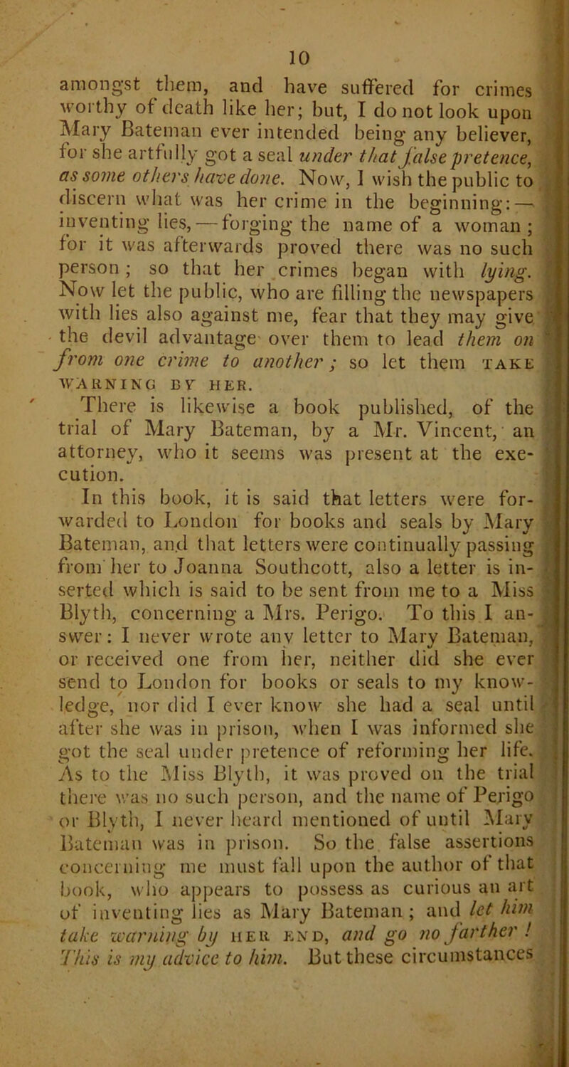 amongst them, and have suffered for crimes worthy of death like her; but, I do not look upon Mary Bateman ever intended being’ any believer, lor she artfully got a seal under that false pretence, as some others have done. Now, 1 wish the public to discern what was her crime in the beginning:-- inventing lies, — forging the name of a woman; for it was afterwards proved there was no such person; so that her crimes began with lying. Now let the public, who are filling the newspapers with lies also against me, fear that they may give the devil advantage over them to lead them on from one crime to another; so let them take WARNING BV HER. There is likewise a book published, of the trial of Mary Bateman, by a Mr. Vincent, an attorney, who it seems was present at the exe- cution. In this book, it is said that letters were for- warded to London for books and seals by Mary Bateman, and that letters were continually passing from her to Joanna Southcott, also a letter is in- serted which is said to be sent from me to a Miss Blyth, concerning a Mrs. Perigo. To this I an- swer: I never wrote any letter to Mary Bateman, or received one from her, neither did she ever send to London for books or seals to my know- ledge, nor did I ever know she had a seal until after she was in prison, when I was informed she got the seal under pretence of reforming her life. As to the Miss Blyth, it was proved on the trial there was no such person, and the name of Perigo or Blyth, I never heard mentioned of until Mary Bateman was in prison. So the false assertions concerning me must fall upon the author of that book, who appears to possess as curious an art of inventing lies as Mary Bateman; and let him take learning by her end, and go no farther ! This is my advice to him. But these circumstances