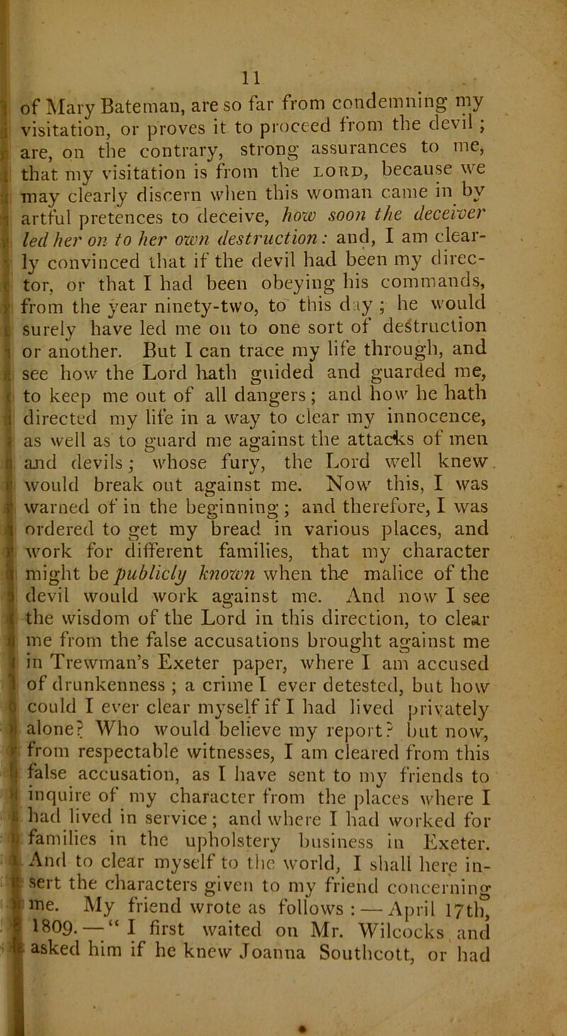 t of Mary Bateman, are so far from condemning my ; visitation, or proves it to proceed from the devil , are, on the contrary, strong assurances to me, that my visitation is from the lord, because we j may clearly discern when this woman came in by i artful pretences to deceive, how soon the deceiver led her on to her own destruction: and, I am clear- ly convinced that if the devil had been my direc- tor, or that I had been obeying his commands, i* from the year ninety-two, to this day ; he would surely have led me on to one sort of destruction i or another. But I can trace my life through, and see how the Lord hath guided and guarded me, ; to keep me out of all dangers; and how he hath i directed my life in a way to clear my innocence, t as well as to guard me against the attacks of men and devils; whose fury, the Lord well knew would break out against me. Now this, I was } warned of in the beginning ; and therefore, I was | ordered to get my bread in various places, and work for different families, that my character might be publicly known when the malice of the I devil would work against me. And now I see J the wisdom of the Lord in this direction, to clear I me from the false accusations brought against me I m o o I in Trewman’s Exeter paper, where I am accused 1 of drunkenness ; a crime l ever detested, but how ) could I ever clear myself if I had lived privately >1 alone? Who would believe my report? but now, jj from respectable witnesses, I am cleared from this ! false accusation, as I have sent to my friends to a inquire of my character from the places where I | had lived in service; and where I had worked for u families in the upholstery business in Exeter, i And to clear myself to the world, I shall here in- R sert the characters given to my friend concerning Vime. My friend wrote as follows: — April 17th, j 1809. — “ I first waited on Mr. Wilcocks and k asked him if he knew Joanna Southcott, or had