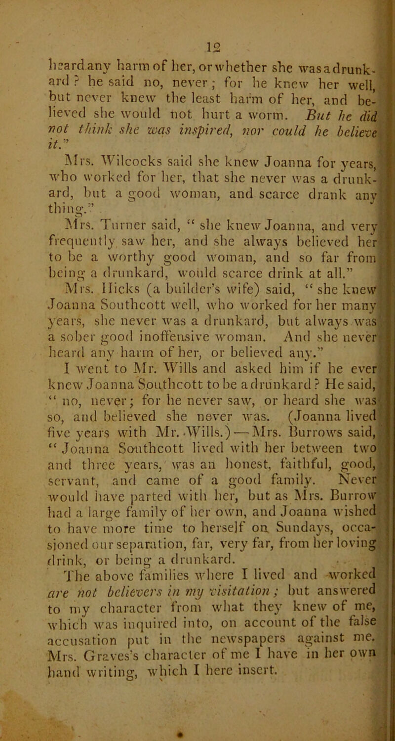 ^ i.nv Ii3.i m of lie r, orwhether she wasadrunk- ard ? he said no, never ; for he knew her well, but never knew the least harm of her, and be- lieved she would not hurt a worm. But he did not think she zvas inspired, nor could he believe it.” Mrs. Wilcocks said she knew Joanna for years, who worked for her, that she never was a drunk- ard, but a good woman, and scarce drank anvi thin a\” o Mrs. Turner said, “ she knew Joanna, and very] frequently saw her, and she always believed her to be a worthy good woman, and so far from, being a drunkard, would scarce drink at all.” Mrs. Hicks (a builder’s wife) said, “ she knew Joanna Southcott well, who worked for her many-: years, she never was a drunkard, but always was a sober good inoffensive woman. And she never heard any harm of her, or believed any.” I went to Mr. Wills and asked him if he ever knew Joanna Southcott to be a drunkard ? He said, no, never; for he never saw, or heard she was! so, and believed she never was. (Joanna lived five years with Mr. Wills.)-—Mrs. Burrows said, “ Joanna Southcott lived with her between two and three years, was an honest, faithful, good, servant, and came of a good family. Never would have parted with her, but as Mrs. Burrow had a large family of her own, and Joanna wished to have more time to herself on Sundays, occa- sioned our separation, far, very far, from her loving drink, or being a drunkard. The above families where I lived and worked are not believers in my visitation ; but answered to my character from what they knew of me, which was inquired into, on account of the false accusation put in the newspapers against me. Mrs. Graves’s character of me 1 have in her own hand writing, which I here insert.