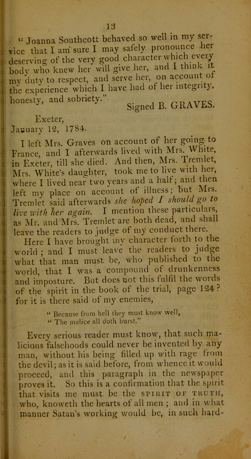 y 1 “ Joanna Southcott behaved so well in my ser- vice that I am' sure I may safely pronounce her deserving of the very good character which every body who knew her will give her, and I think it mv duty to respect, and serve her, on account of the experience which I have had of her integrity, honesty, and sobriety.” GRAVES. Exeter, January 12, 1784. I left Mrs. Graves on account of her going, to France, and I afterwards lived with Mrs. White, in Exeter, till she died. And then, Mrs. Tremlet, Mrs. White’s daughter, took me to live with her, where I lived near two years and a half; and then left my place on account of illness; but Mrs. Tremlet said afterwards she hoped I should go to live zcith her again. I mention these particulars, as Mr. and Mrs. Tremlet are both dead, and shall leave the readers to judge of my conduct there. Here I have brought my character forth to the world ; and I must leave the readers to judge what that man must be, who published to the world, that I was a compound of drunkenness and imposture. But does not this fulfil the words of the spirit in the book of the trial, page 124? for it is there said of my enemies, “ Because from hell they must know well, “ The malice all cloth burst.” Every serious reader must know, that such ma- licious falsehoods could never be invented by any man, without his being filled up with rage from the devil; as it is said before, from whence it would proceed, and this paragraph in the newspaper proves it. So this is a confirmation that the spirit that visits me must be the spirit of truth, who, knoweth the hearts of all men ; and in what manner Satan’s working would be, in such hard- /