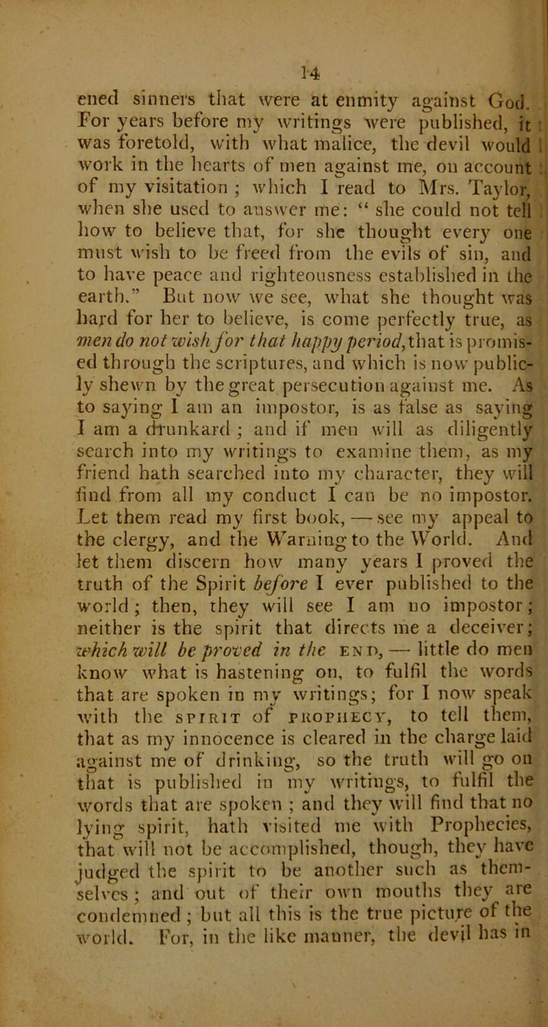 ened sinners that were at enmity against God. For years before my writings were published, it was foretold, with what malice, the devil would work in the hearts of men against me, on account of my visitation ; which I read to Mrs. Taylor, when she used to answer me: “ she could not tell how to believe that, for she thought every one must wish to be freed from the evils of sin, and to have peace and righteousness established in the earth.” But now we see, what she thought was hard for her to believe, is come perfectly true, as men do not wish for that happy period, that is promis- ed through the scriptures, and which is now public- ly shewn by the great persecution against me. As to saying I am an impostor, is as false as saying I am a drunkard ; and if men will as diligently search into my writings to examine them, as my friend hath searched into my character, they will find from all my conduct I can be no impostor. Let them read my first book,—see my appeal to the clergy, and the Warningto the World. And let them discern how many years 1 proved the truth of the Spirit before I ever published to the world ; then, they will see I am no impostor ; neither is the spirit that directs me a deceiver; tehich will be proved in the end, — little do men know what is hastening on, to fulfil the words that are spoken in my writings; for I now speak with the spirit of prophecy, to tell them, that as my innocence is cleared in the charge laid against me of drinking, so the truth will go on that is published in my writings, to fulfil the words that are spoken ; and they will find that no lying spirit, hath visited me with Prophecies, that will not be accomplished, though, they have judged the spirit to be another such as them- selves ; and out of their own mouths they are condemned ; but all this is the true picture of the world. For, in the like manner, the devil has in