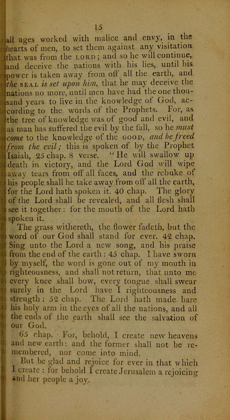 all ages worked with malice and envy, in the |hearts of men, to set them against any visitation j that was from the lord; and so he will continue, aud deceive the nations with his lies, until his power is taken away from off all the earth, and ; the seal is set upon him, that he may deceive the >i nations no more, until men have had the one thou- sand years to live in the knowledge of God, ac- cording to the words of the Prophets. For, as the tree of knowledge was of good and evil, and 8 as man has suffered the evil by the fall, so he must £ come to the knowledge of the good, and he freed I from the evil; this is spoken of by the Prophet i Isaiah, 25 chap. 8 verse. “He will swallow up 3 death in victory, and the Lord God will wipe away tears from off all faces, and the rebuke of his people shall he take away from off ail the earth, for the Lord hath spoken it. 40 chap. The glory of the Lord shall be revealed, and all flesh shall see it together: for the mouth of the Lord hath a; ?! spoken it. The grass withereth, the flower fadeth, but the word of our God shall stand for ever. 42 chap. Sing unto the Lord a new song, and his praise from the end of the earth : 45 chap. I have sworn by myself, the word is gone out of my mouth in righteousness, and shall not return, that unto me every knee shall bow, every tongue shall swear surely in the Lord have I righteousness and strength : 52 chap. The Lord hath made bare his holy arm in the eyes of all the nations, and all the ends of the earth shall see the salvation of our God. 6'5 chap. For, behold, I create new heavens i and new earth: and the former shall not be re- membered, nor come into mind. But be glad and rejoice for ever in that which I create : for behold I create Jerusalem a rejoicing u and her people a joy. f