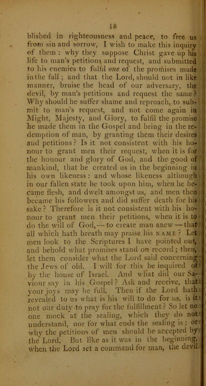 blishecl in righteousness and peace, to free us from sin and sorrow, I wish to make this inquiry of them : why they suppose Christ gave up his life to man’s petitions and request, and submitted to his enemies to fulfil one of the promises made in the fall ; and that the Lord, sho.uld not in like manner, bruise the head of our adversary, the devil, by man’s petitions and request the same? Wh}' should he suffer shame and reproach, to sub- mit to man’s request, and not come again in Might, Majesty, and Glory, to fulfil the promise ! he made them in the Gospel and bring in the re- demption of man, by granting them their desires and petitions? Is it not consistent with his ho- nour to grant men their request, when it is for j the honour and glory of God, and the good of mankind, that he created us in the beginning in his own likeness : and whose likeness although ] in our fallen state he took upon him, when he be- j came flesh, and dwelt amongst us, and men then became his followers and did suffer death for his sake ? Therefore is it not consistent with his ho- nour to grant men their petitions, when it is to : do the will of God,— to create man anew — that all which hath breath may praise his name ? Let men look to the Scriptures I have pointed out, and behold what promises stand on record ; then, ! let them consider what the Lord said concerning; the Jews of old. I will for this be inquired ofr by the house of Israel. And wliat did our Sa- viour say in his Gospel? Ask and receive, that your joys may be full. Then if the Lord hath revealed to us what is his will to do for us, is it not our duty to pray for the fulfillment? So let no one mock at the sealing, which they do not understand, nor for what ends the sealing is; or why the petitions of men should be accepted by the Lord. But like as it was in the beginning, when the Lord set a command for man, the devil-