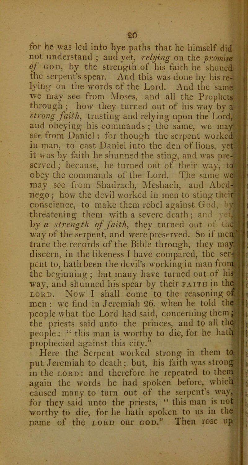 for he was led into bye paths that he himself did not understand ; and yet, relying on the promise of god, by the strength of his faith he shuned the serpent’s spear. And this was done by his re- lying on the words of the Lord. And the same we may see from Moses, and all the Prophets through ; how they turned out of his way by a sti'ong faith, trusting and relying upon the Lord, and obeying his commands ; the same, we may see from Daniel: for though the serpent worked in man, to cast Daniel into the den of lions, yet it was by faith he shunned the sting, and was pre- served ; because, he turned out of their way, to obey the commands of the Lord. The same we may see from Shadrach, Meshach, and Abed-- nego; how the devil worked in men to sting their conscience, to make them rebel against God, • 7 threatening them with a severe death; and yetJ by a strength of faith, they turned out of ihetj way of the serpent, and were preserved. So if men' trace the records of the Bible through, they may discern, in the likeness I have compared, the ser-; pent to, hath been the devil’s working in man from the beginning ; but many have turned out of his way, and shunned his spear by their faith in the loud. Now I shall come to the reasoning o£ ] men : we find in Jeremiah 26. when he told the people what the Lord had said, concerning them ; the priests said unto the princes, and to all the people: “ this man is worthy to die, for he hath prophecied against this city.” Here the Serpent worked strong in them to. put Jeremiah to death; but, his faith was strong in the lord: and therefore he repeated to them again the words he had spoken before, which caused many to turn out of the serpent’s way, for they said unto the priests, “ this man is not worthy to die, for lie hath spoken to us in the name of the lord our god.” Then rose up ;