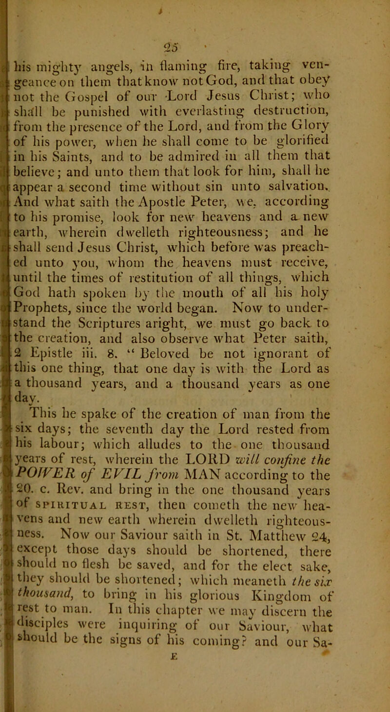 his mighty angels, in flaming fire, taking ven- geance on them that know not God, and that obey not the Gospel of out Lord Jesus Christ; who shall be punished with everlasting destruction, I; from the presence of the Lord, and from the Glory of his power, when he shall come to be glorified in his Saints, and. to be admired in all them that believe; and unto them that look for him, shall he qtappear a second time without sin unto salvation. And what saith the Apostle Peter, we. according to his promise, look for new heavens and a new ■ earth, wherein dwelleth righteousness; and he 1 shall send Jesus Christ, which before was preach- ed unto you, whom the heavens must receive, until the times of restitution of all things, which God hath spoken by the mouth of all his holy Prophets, since the world began. Now to under- stand the Scriptures aright, we must go back to the creation, and also observe what Peter saith, 2 Epistle iii. 8. “ Beloved be not ignorant of this one thing, that one da}7 is with the Lord as a thousand years, and a thousand years as one day. This he spake of the creation of man from the six days; the seventh day the Lord rested from his labour; which alludes to the one thousand years of rest, wherein the LORD will confine the POWER of EVIL from MAN according to the 20. c. Rev. and bring in the one thousand years of spiritual rest, then cometh the new hea- vens and new earth wherein dwelleth righteous- ness. Now our Saviour saith in St. Matthew 24, except those days should be shortened, there should no flesh be saved, and for the elect sake, they should be shortened; which meaneth the six thousand, to bring in his glorious Kingdom of rest to man. In this chapter we may discern the disciples were inquiring of our Saviour, what should be the signs of his coming? and our Sa-