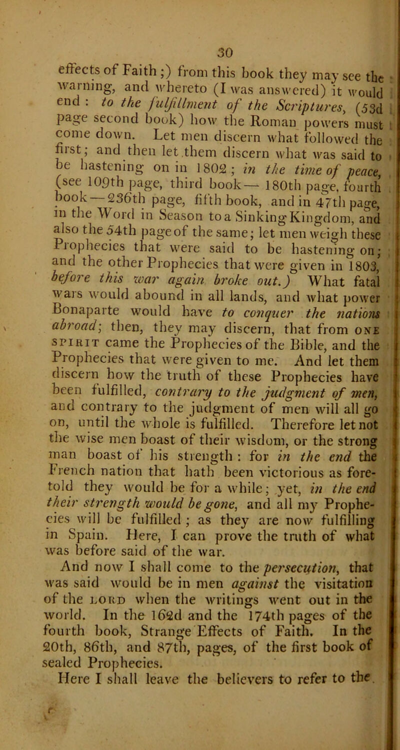 effects of Faith ;) from this book they may see the warning, and whereto (I was answered) it would end : to the fulfillment of the Scriptures, (53d page second book) how the Roman powers must come down. Let men discern what followed the nist; and then let them discern what was said to be hastening on in 1802 ; in the time of peace, (see 109th page, third book— 180th page, fourth book 236'th page, fifth book, and in 47th page, in the Word in Season to a Sinking'Kingdom, and also the 54th page of the same; let men weigh these Piophecies that were said to be hastening on; and the other Prophecies that were given in 1803, before this war again broke out.) What fatal wars would abound in all lands, and what power Bonaparte would have to conquer the nations abroad; then, they may discern, that from one spirit came the Prophecies of the Bible, and the Prophecies that were given to me. And let them discern how the truth of these Prophecies have been fulfilled, contrary to the judgment of men, and contrary to the judgment of men will all go on, until the whole is fulfilled. Therefore let not the wise men boast of their wisdom, or the strong man boast of bis strength : for in the end the French nation that hath been victorious as fore- told they would be for a while; yet, in the end their strength would be gone, and all my Prophe- cies will be fulfilled ; as they are now fulfilling in Spain. Here, I can prove the truth of what was before said of the war. And now I shall come to the persecution, that was said would be in men against the visitation of the lord when the writings went out in the world. In the l62d and the 174th pages of the fourth book, Strange Effects of Faith. In the 20th, 86th, and 87th, pages, of the first book of sealed Prophecies. Here I shall leave the believers to refer to the