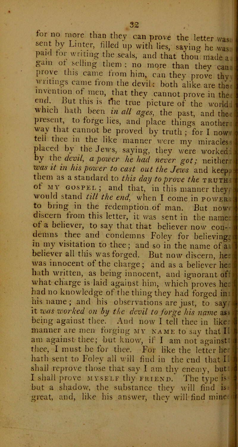 loi no more than they can prove the letter was. sent by Lin ter, filled up with lies, saying he was paid tor writing the seals, and that thou made a., gam of selling them : no more than they can i prove this came from him, can they prove thv writings came from the devil : both alike are the invention of men, that they cannot prove in the. end. But this is tlie true picture of the world . which hath been in all ages, the past, and the piesent, to forge lies, and place things another way that cannot be proved by truth ;for I now tell thee in the like manner were my miraclessj placed by the Jews, saying, they were worked., by the devil, a power he had never got,* neither i wa6 it in his power to cast out the Jews and keep, them as a standard to this dap to prove the truth ot my gospel ; and that, in this manner they* would stand till the end, when I come in power. to bring in the redemption of man. But now> discern from this letter, it was sent in the name of a believer, to say that that believer now con- demns thee and condemns Foley for believing:) in my visitation to thee; and so in the name of a. believer all this was forged. But now discern, he; was innocent of the charge; and as a believer he hath written, as being innocent, and ignorant of: what charge is laid against him, which proves he.: had no knowledge of the thing they had forged in his name; and his observations are just, to say it was worked on by the devil to forge his name as> being against thee. And now I tell thee in like manner are men forging my name to say that I am against thee; but know, if I am not against: thee, I must be for thee. For like the letter he hath sent to Foley all will find in the end that F shall reprove those that say I am thy enemy, but I shall prove myself thy friend. The type is but a shadow, the substance they will find is great, and, like his answer, they will find mine