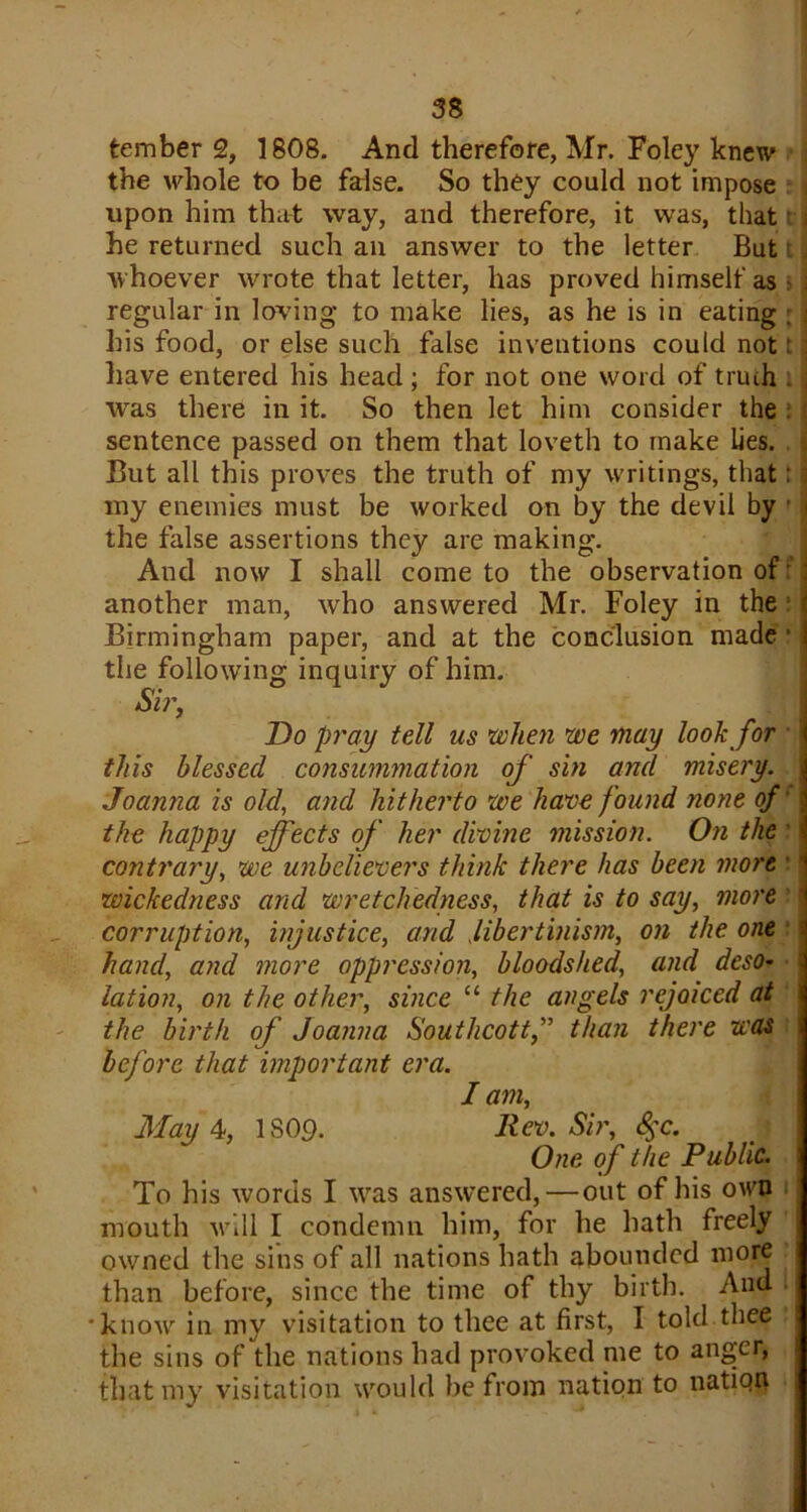 tember 2, 1808. And therefore, Mr. Foley knew the whole to be false. So they could not impose upon him that way, and therefore, it was, that he returned such an answer to the letter But whoever wrote that letter, has proved himself as > regular in loving to make lies, as he is in eating ; his food, or else such false inventions could not! have entered his head; for not one word of truth was there in it. So then let him consider the sentence passed on them that loveth to make lies. But all this proves the truth of my writings, that: my enemies must be worked on by the devil by * the false assertions they are making. And now I shall come to the observation of f j another man, who answered Mr. Foley in the ; ' Birmingham paper, and at the conclusion made ■ i the following inquiry of him. Sir, Do pray tell us when we may look for this blessed consummation of sin and misery. Joanna is old, and hitherto we have found none of the happy effects of her divine mission. On the contrary, we unbelievers think there has been more wickedness and wretchedness, that is to say, more corruption, injustice, and libertinism, on the one hand, and more oppression, bloodshed, and deso- lation, on the other, since “ the angels rejoiced at the birth of Joanna Southcott,” than there was before that important era. I am, May 4, 1S09. Rev. Sir, 8§c. One of the Public. To his words I was answered, — out of his own mouth will I condemn him, for he hath freely owned the sins of all nations hath abounded more than before, since the time of thy birth. And 'know in my visitation to thee at first, I told thee the sins of the nations had provoked me to anger, that my visitation would be from nation to natiqti