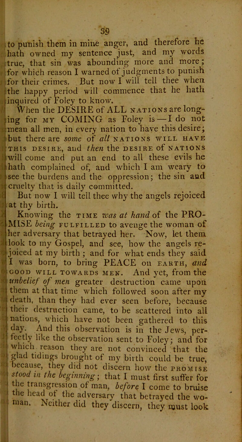 -J to punish them in mine anger, and therefore he hath owned my sentence just, and my words true, that sin was abounding more and more; for which reason I warned of judgments to punish I for their crimes. But now I will tell thee when the happy period will commence that he hath inquired of Foley to know. When the DESIRE of ALL nations are long- ing for my COMING as Foley is—Ido not mean all men, in every nation to have this desire; but there are some of all nations will have this desire, and then the desire of nations will come and put an end to all these evils he hath complained of, and which I am weary to see the burdens and the oppression; the sin and cruelty that is daily committed. But now I will tell thee why the angels rejoiced at thy birth. Knowing the time was at hand of the PRO- MISE being fulfilled to avenge the woman of her adversary that betrayed her. Now, let them look to my Gospel, and see, how the angels re- joiced at my birth ; and for what ends they said I was born, to bring PEACE on earth, and good will towards men. And yet, from the unbelief oj men greater destruction came upon them at that time which followed soon after my death, than they had ever seen before, because their destruction came, to be scattered into all nations, which have not been gathered to this • day. And this observation is in the Jews, per- 1 fectly like the observation sent to Foley; and for which reason they are not convinced that the glad tidings brought of my birth could be true, because, they did not discern how the promise ; st.ood in the beginning; that I must first suffer for ■ the transgression of man, before I come to bruise the head of the adversary that betrayed the wo- uian. Neither did they discern, they must look